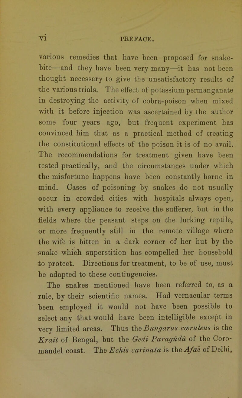 various remedies that have been proposed for snake- bite—and they have been very many—it has not been thought necessary to give tbe unsatisfactory results of the various trials. The effect of potassium permanganate in destroying the activity of cobra-poison when mixed with it before injection was ascertained by tbe author some four years ago, but frequent experiment has convinced him that as a practical method of treating the constitutional effects of tbe poison it is of no avail. The recommendations for treatment given have been tested practically, and tbe circumstances under which the misfortune happens have been constantly borne in mind. Cases of poisoning by snakes do not usually <DCCur in crowded cities with hospitals always open, with every appliance to receive the sufferer, but in the fields where the peasant steps on tbe lurking reptile, or more frequently still in the remote village where the wife is bitten in a dark corner of her hut by tbe snake which superstition has compelled her household to protect. Directions for treatment, to be of use, must be adapted to these contingencies. The snakes mentioned have been referred to, as a rule, by their scientific names. Had vernacular terms been employed it would not have been possible to select any that would have been intelligible except in very limited areas. Thus iheBungarus coeruleus is the Krait of Bengal, but the Gedi Paragudu of the Coro- mandel coast. The Echis carinaia is the Afae of Delhi,