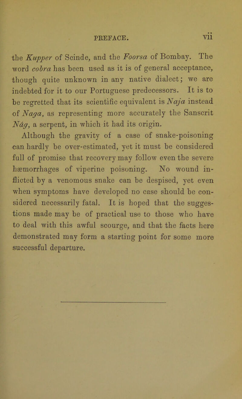 tlie Kupper of Scinde, and the Foorsa of Bombay. The word cobra has been used as it is of general acceptance, though quite unknown in any native dialect; we are indebted for it to our Portuguese predecessors. It is to he regretted that its scientific equivalent is Naja instead of Napa, as representing more accurately the Sanscrit Ndff, a serpent, in which it had its origin. Although the gravity of a case of snake-poisoning can hardly he over-estimated, yet it must be considered full of promise that recovery may follow even the severe hsemorrhages of viperine poisoning. No wound in- flicted by a venomous snake can be despised, yet even when symptoms have developed no case should be con- sidered necessarily fatal. It is hoped that the sugges- tions made may be of practical use to those who have to deal with this awful scourge, and that the facts here demonstrated may form a starting point for some more successful departure.