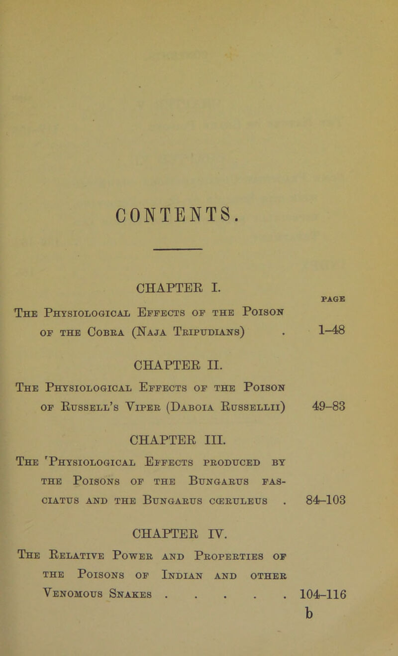 CONTENTS CHAPTER I. The Physiologicaij Effects of the Poison OF THE COBEA (NajA TkIPUDIANS) PAGE 1-48 CHAPTER II. The Physiological Effects of the Poison OF Russell’s Viper (Daboia Russellii) 49-83 CHAPTER III. The 'Physiological Effects produced by the Poisons of the Bungarus fas- CIATUS AND THE BUNGARUS C<ERULEUS . 84-103 CHAPTER IV. The Relative Power and Properties of THE Poisons of Indian and other Venomous Snakes 104-116 b