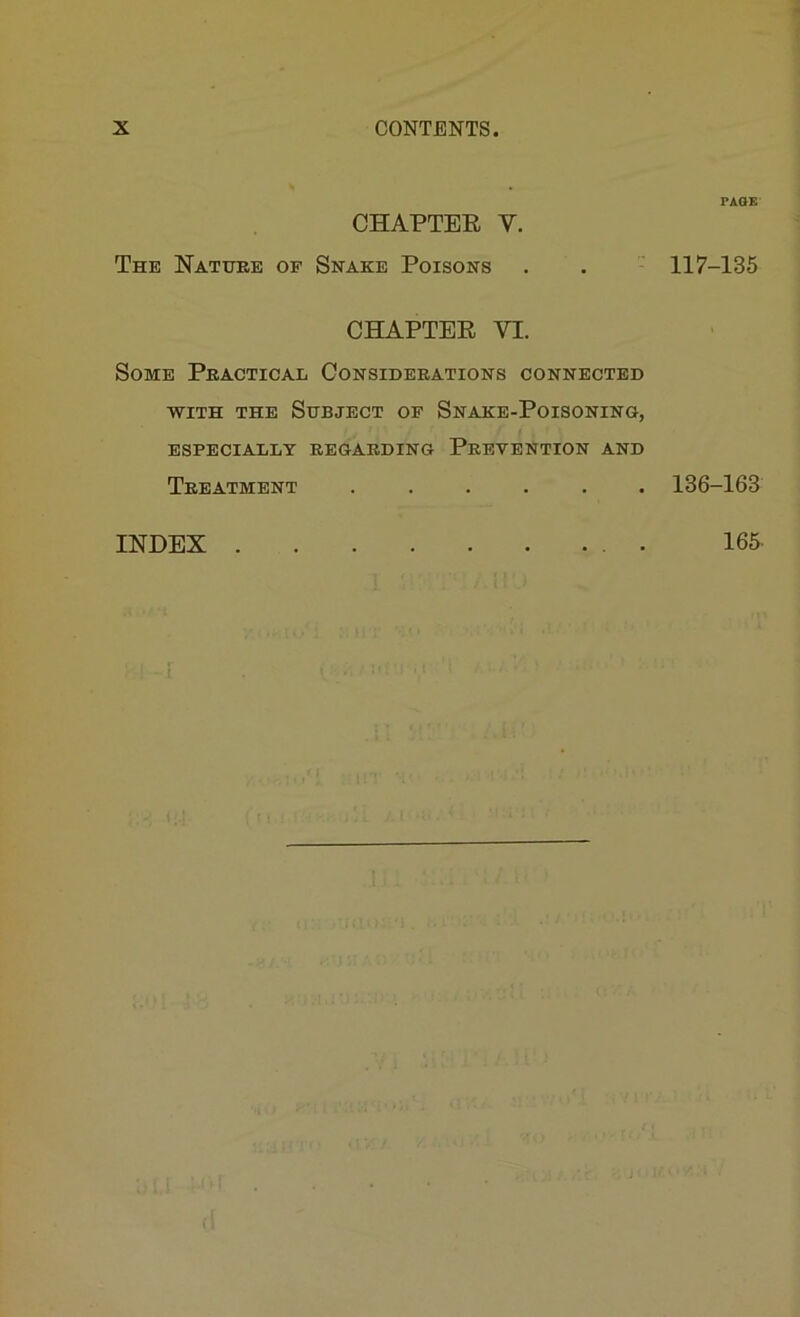 PAGE CHAPTER V. The Nattjre of Snake Poisons . . ' 117-135 CHAPTER VI. Some Peactical Consideeations connected ■WITH THE Subject of Snake-Poisoning, ESPECIALLY EEGAEDING PeEVENTION AND Teeatment ...... 136-163 INDEX . 165.