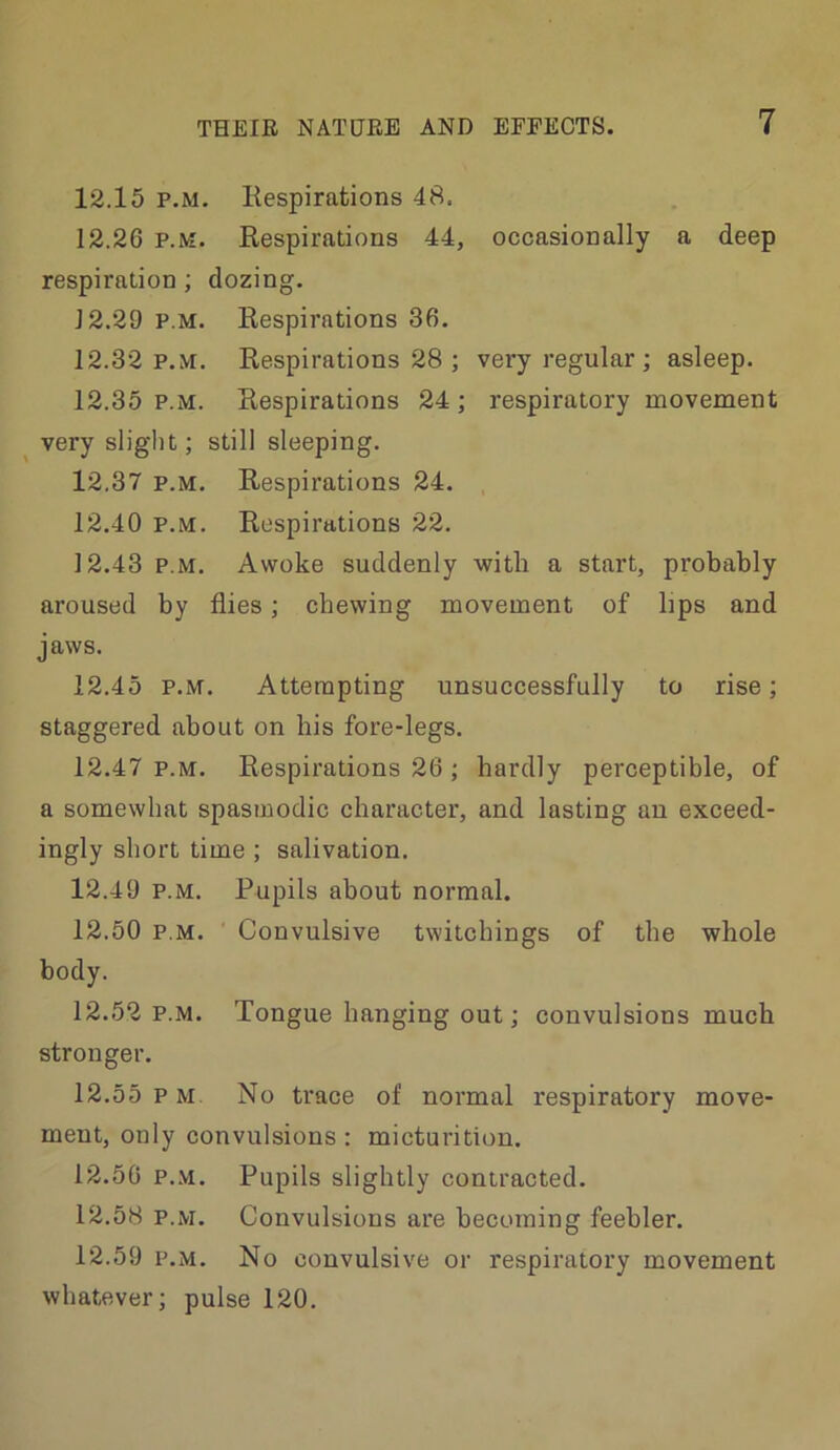 12.15 P.M. Kespirations 48. 12.26 P.M. Eespirations 44, occasionally a deep respiration ; dozing. 12.29 P.M. Kespirations 36. 12.32 p.m. Respirations 28 ; very regular ; asleep. 12.35 P.M. Respirations 24 ; respiratory movement very slight; still sleeping. 12.37 P.M. Respirations 24. 12.40 P.M. Respirations 22. 12.43 P.M. Awoke suddenly with a start, probably aroused by flies; chewing movement of bps and jaws. 12.45 P.M. Attempting unsuccessfully to rise; staggered about on his fore-legs. 12.47 P.M. Respirations 26 ; hardly perceptible, of a somewhat spasmodic character, and lasting an exceed- ingly short time ; salivation. 12.49 P.M. Pupils about normal. 12.50 P.M. Convulsive twitchings of the whole body. 12.52 P.M. Tongue hanging out; convulsions much stronger. 12.55 pm. No trace of normal respiratory move- ment, only convulsions: micturition. 12.50 p..\i. Pupils slightly contracted. 12.58 P.M. Convulsions are becoming feebler. 12.59 P.M. No convulsive or respiratory movement whatever; pulse 120.