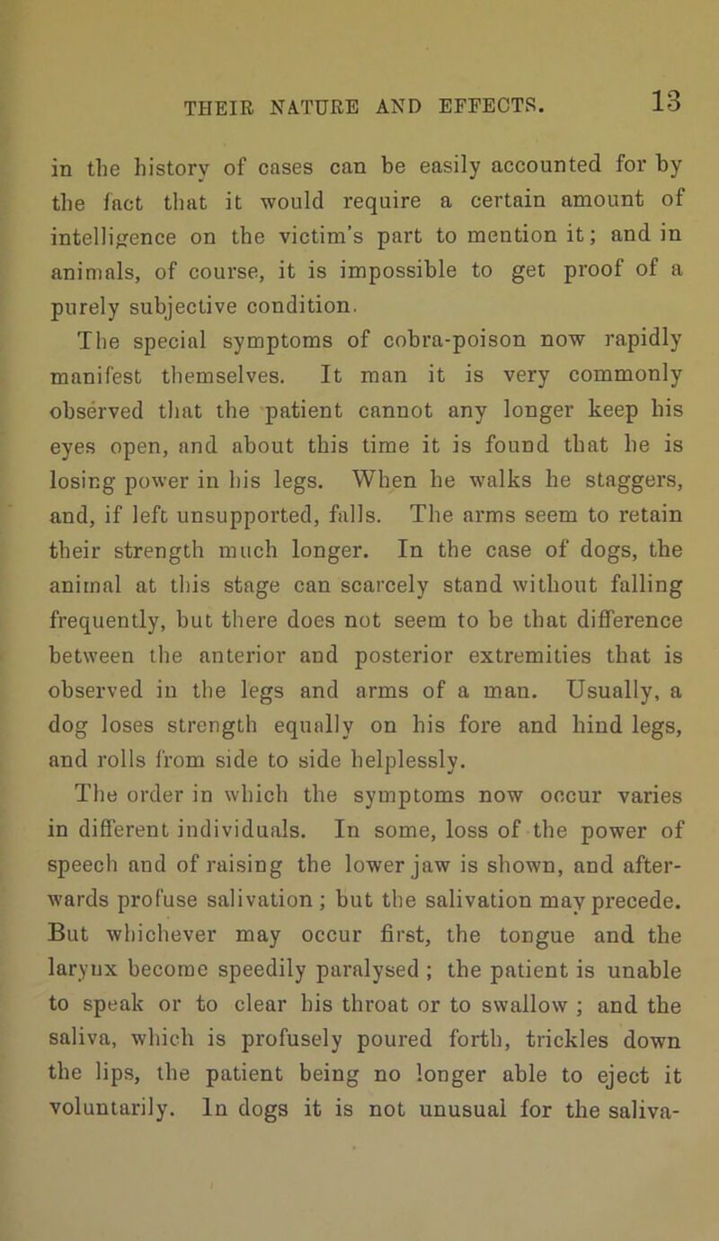 in the history of cases can be easily accounted for by the fact that it would require a certain amount of intellifrence on the victim’s part to mention it; and in animals, of course, it is impossible to get proof of a purely subjective condition. The special symptoms of cobra-poison now rapidly manifest themselves. It man it is very commonly observed that the patient cannot any longer keep his eyes open, and about this time it is found that he is losing power in his legs. When he w'alks he staggers, and, if left unsupported, falls. The arms seem to retain their strength much longer. In the case of dogs, the animal at this stage can scarcely stand without falling frequently, but there does not seem to be that difference between the anterior and posterior exti'emities that is observed in the legs and arms of a man. Usually, a dog loses strength equally on his fore and hind legs, and rolls from side to side helplessly. The order in which the symptoms now occur varies in different individuals. In some, loss of the power of speech and of raising the lower jaw is shown, and after- wards profuse salivation ; but the salivation may precede. But whichever may occur first, the tongue and the larynx become speedily paralysed ; the patient is unable to speak or to clear his throat or to swallow ; and the saliva, which is profusely poured forth, trickles down the lips, the patient being no longer able to eject it voluntarily. In dogs it is not unusual for the saliva-
