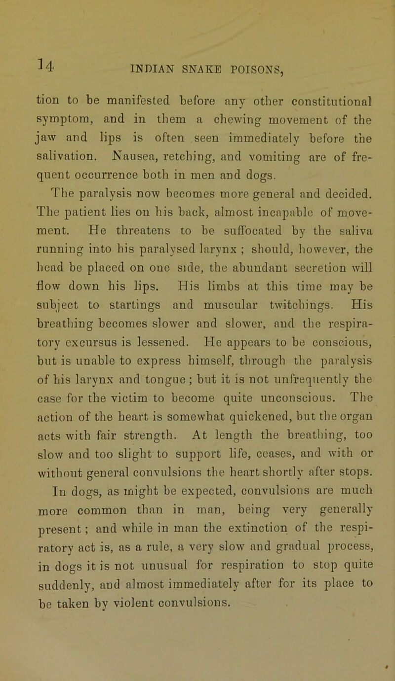 tion to be manifested before any other constitutional symptom, and in them a chewing movement of the jaw and lips is often seen immediately before the salivation. Nausea, retching, and vomiting are of fre- quent occurrence both in men and dogs. The paralysis now becomes more general and decided. The patient lies on his back, almost incapable of move- ment. He threatens to be suffocated by the saliva running into his paralysed larynx ; should, however, the bead be placed on one side, the abundant secretion will flow down his lips. His limbs at this time may be subject to startings and muscular twitchings. His breathing becomes slower and slower, and the respira- tory excursus is lessened. He appears to be conscious, but is unable to express himself, through the paralysis of his larynx and tongue; but it is not unfrequently the case for the victim to become quite unconscious. The action of the heart is somewhat quickened, but the organ acts with fair strength. At length the breathing, too slow and too slight to support life, ceases, and with or without general convulsions the heart shortly after stops. In dogs, as might be expected, convulsions are much more common than in man, being very generally present; and while in man the extinction of the respi- ratory act is, as a rule, a very slow and gradual process, in dogs it is not unusual for respiration to stop quite suddenly, and almost immediately after for its place to be taken by violent convulsions.
