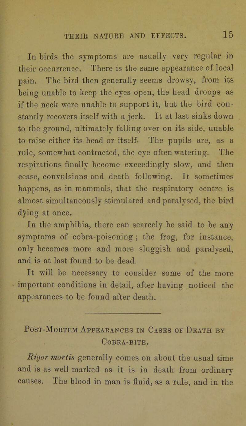 In birds the symptoms are usually very regular in their occurrence. There is the same appearance of local pain. The bird then generally seems drowsy, from its being unable to keep the eyes open, the head droops as if the neck were unable to support it, but the bird con- stantly recovers itself with a jerk. It at last sinks down to the ground, ultimately falling over on its side, unable to raise either its head or itself. The pupils are, as a rule, somewhat contracted, the eye often watering. The respirations finally become exceedingly slow, and then cease, convulsions and death following. It sometimes happens, as in mammals, that the respiratory centre is almost simultaneously stimulated and paralysed, the bird dying at once. In the amphibia, there can scarcely be said to he any symptoms of cobra-poisoning ; the frog, for instance, only becomes more and more sluggish and paralysed, and is at last found to be dead. It will be necessary to consider some of the more important conditions in detail, after having noticed the appearances to be found after death. Post-Mortem Appearances in Cases of Death by Cobra-bite. Rigor mortis generally comes on about the usual time and is as well marked as it is in death from ordinary causes. The blood in man is fluid, as a rule, and in the