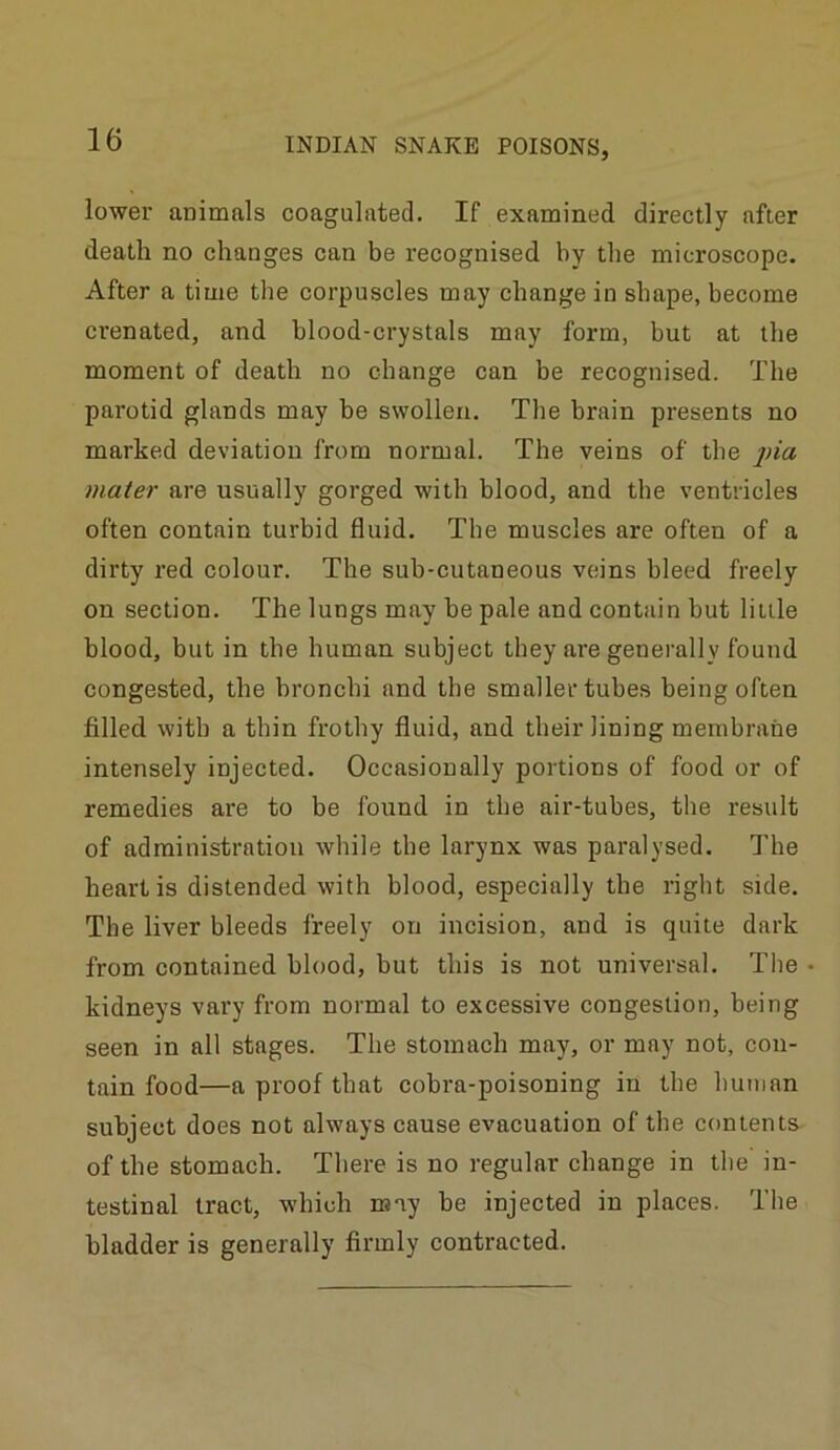 lower animals coagulated. If examined directly after death no changes can be recognised by tlie microscope. After a time the corpuscles may change in shape, become crenated, and blood-crystals may form, but at the moment of death no change can be recognised. The parotid glands may be swollen. The brain presents no marked deviation from normal. The veins of the jna mater are usually gorged with blood, and tbe ventricles often contain turbid fluid. Tbe muscles are often of a dirty red colour. The sub-cutaneous veins bleed freely on section. The lungs may be pale and contain but little blood, but in the human subject they are generally found congested, the bronchi and the smaller tubes being often filled with a thin frothy fluid, and their lining membrane intensely injected. Occasionally portions of food or of remedies are to be found in the air-tubes, the result of administration while the larynx was paralysed. The heart is distended with blood, especially the right side. The liver bleeds freely on incision, and is quite dark from contained blood, but this is not universal. The • kidneys vary from normal to excessive congestion, being seen in all stages. The stomach may, or may not, con- tain food—a proof that cobra-poisoning in the human subject does not always cause evacuation of the contents of the stomach. There is no regular change in tbe in- testinal tract, which may be injected in places. The bladder is generally firmly contracted.