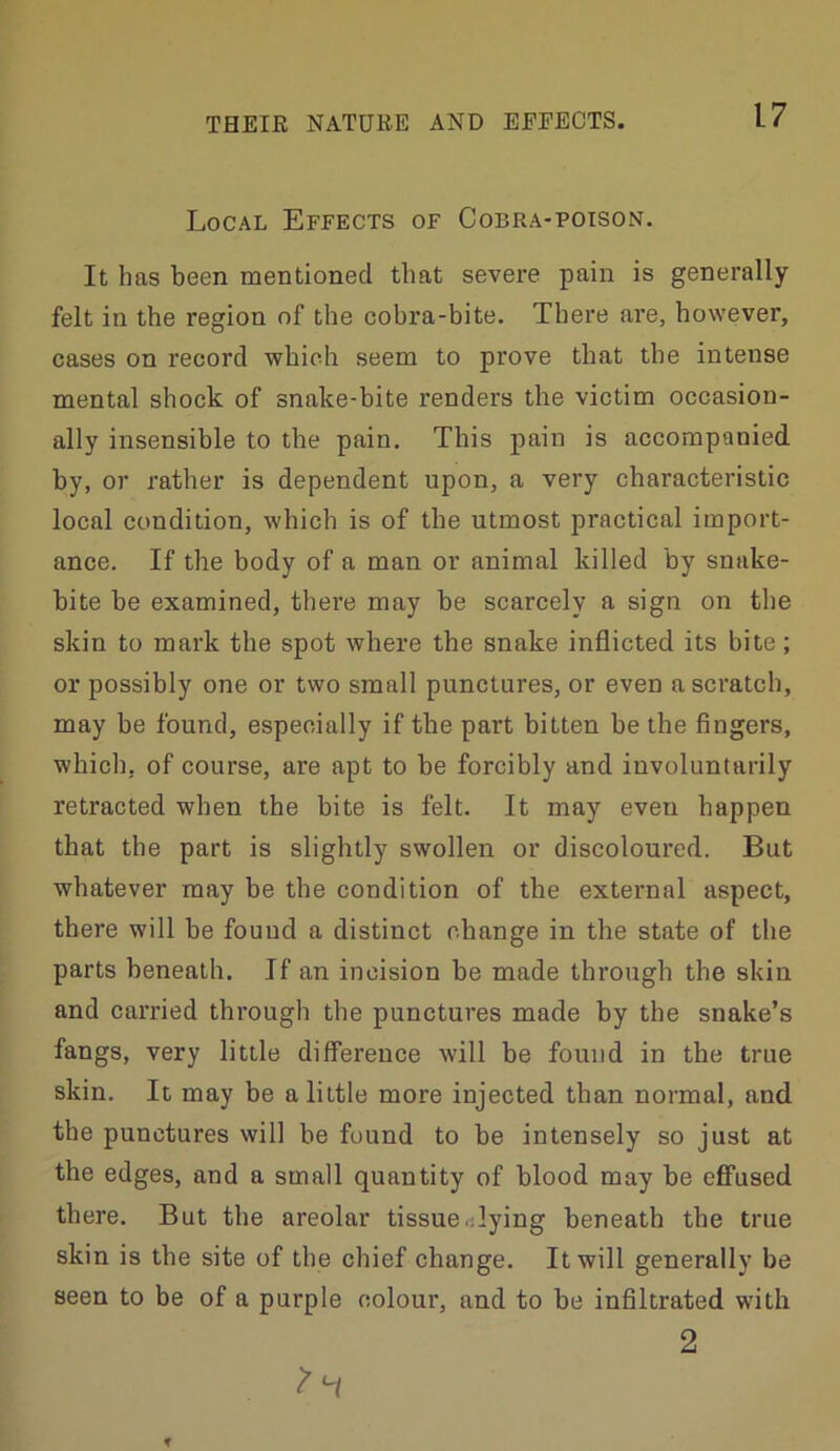 Local Effects of Cobra-poison. It has been mentioned that severe pain is generally felt in the region of the cobra-bite. There are, however, cases on record which seem to prove that the intense mental shock of snake-bite renders the victim occasion- ally insensible to the pain. This pain is accompanied by, or rather is dependent upon, a very characteristic local condition, which is of the utmost practical import- ance. If the body of a man or animal killed by snake- bite be examined, there may be scarcely a sign on the skin to mark the spot where the snake inflicted its bite; or possibly one or two small punctures, or even a scratch, may be found, especially if the part bitten be the fingers, which, of course, are apt to be forcibly and involuntarily retracted when the bite is felt. It may even happen that the part is slightly swollen or discoloured. But whatever may be the condition of the external aspect, there will be found a distinct change in the state of the parts beneath. If an incision be made through the skin and carried thi-ough the punctures made by the snake’s fangs, very little dififereuce will be found in the true skin. It may be a little more injected than normal, and the punctures will he found to be intensely so just at the edges, and a small quantity of blood may be efifused there. But the areolar tissue flying beneath the true skin is the site of the chief change. It will generally be seen to be of a purple colour, and to be infiltrated with 2