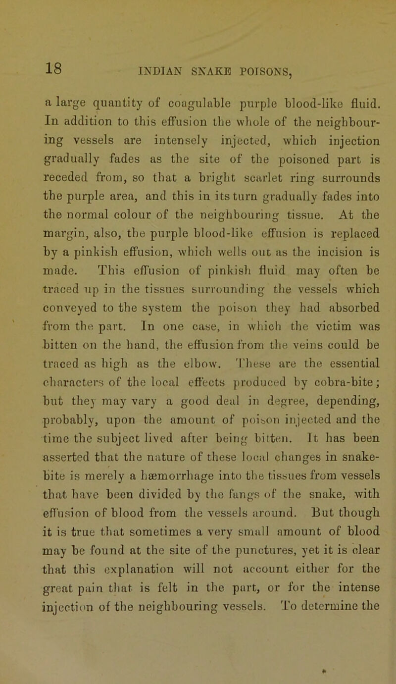 a large quantity of coogulable purple blood-like fluid. In addition to this effusion the whole of the neighbour- ing vessels are intensely injected, which injection gradually fades as the site of the poisoned part is receded from, so that a bright scai’let ring surrounds the purple area, and this in its turn gradually fades into the normal colour of the neighbouring tissue. At the margin, also, the purple blood-like effusion is replaced by a pinkish effusion, which wells out as the incision is made. This effusion of pinkish fluid may often he traced up in the tissues surrounding the vessels which conveyed to the system the poison they had absorbed from the part. In one case, in which the victim was bitten on the hand, the effusion from the veins could be traced as high as the elbow. Tliese are the essential characters of the local effects produced by cobra-bite; hut they may vary a good deal in degree, depending, probably, upon the amount of poisoji injected and the time the subject lived after being bitten. It has been asserted that the nature of these local changes in snake- bite is merely a htemorrhage into the tissues from vessels that have been divided by the fangs of the snake, with effusion of blood from the vessels around. But though it is true that sometimes a very small amount of blood may be found at the site of the punctures, yet it is clear that this explanation will not account either for the great pain that is felt in the part, or for the intense injection of the neighbouring vessels. To determine the