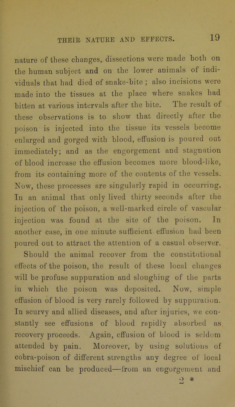 nature of these changes, dissections were made both on the human subject and on the lower animals of indi- viduals that had died of snake-bite ; also incisions were made into the tissues at the place where snakes had bitten at various intervals after the bite. Ihe result of these observations is to show that directly after the poison is injected into the tissue its vessels become enlarged and gorged with blood, effusion is poured out immediately; and as the engorgement and stagnation of blood increase the effusion becomes more blood-like, from its containing more of the contents of the vessels. Now, these processes are singularly rapid iti occurring. In an animal that only lived thirty seconds after the injection of the poison, a well-marked circle of vascular injection was found at the site of the poison. In another case, in one minute sufficient, effusion had been poured out to attract the attention of a casual observer. Should the animal recover from the constitutional effects of the poison, the result of these local changes will be profuse suppuration and sloughing of the parts in which the poison was deposited. Now, simple effusion of blood is very rarely followed by suppuration. In scurvy and allied diseases, and after injuries, we con- stantly see effusions of blood rapidly absorbed as recovery proceeds. Again, effusion of blood is seldom attended by pain. Moreover, by using solutions of cobra-poison of different strengtbs any degree of local mischief can be produced—from an engorgement and «j
