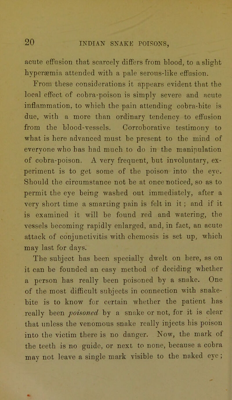 acute effusion that scarcely differs from blood, to a slight bypersemia attended with a pale serous-like effusion. From these considerations it appears evident that the local effect of cobra-poison is simply severe and acute inflammation, to which the pain attending cobra-bite is due, with a more than ordinary tendency to eflTusion from the blood-vessels. Corroborative testimony to what is here advanced must be present to the mind of everyone who has had much to do in the manipulation of cobra-poison. A very frequent, but involuntary, ex- periment is to get some of the poison into the eye. Should the circumstance not be at once noticed, so as to permit the eye being washed out immediately, after a very short time a smarting pain is felt in it ; and if it is examined it will be found red and watering, the vessels becoming rapidly enlarged, and, in fact, an acute attack of conjunctivitis wdth chemosis is set up, which may last for days. The subject has been specially dwelt on here, as on it can be founded an easy method of deciding whether a person has really been poisoned by a snake. One of the most difficult subjects in connection with snake- bite is to know for certain whether the patient has really been poisoned by a snake or not, for it is clear that unless the venomous snake really injects his poison into the victim there is no danger. Now, the mark of the teeth is no guide, or next to none, because a cobra may not leave a single mark visible to the naked eye;