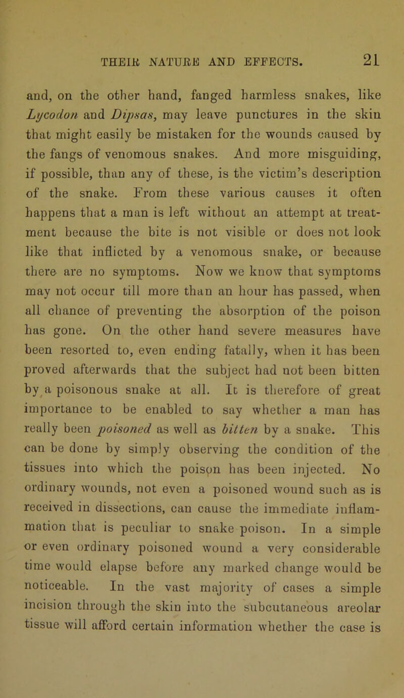 and, on the other hand, fanged harmless snakes, like Lycodon and Dipnas, may leave punctures in the skin that might easily be mistaken for the wounds caused by the fangs of venomous snakes. And more misguiding, if possible, than any of these, is the victim’s description of the snake. From these various causes it often happens that a man is left without an attempt at treat- ment because the bite is not visible or does not look like that inflicted by a venomous snake, or because there are no symptoms. Now we know that symptoms may not occur till more than an hour has passed, when all chance of preventing the absorption of the poison has gone. On the other hand severe measures have been resorted to, even ending fatally, when it has been proved afterwards that the subject had not been bitten by a poisonous snake at all. It is therefore of great importance to be enabled to say whether a man has really been poisoned as well as bitten by a snake. This can be done by simply observing the condition of the tissues into which the poispn has been injected. No ordinary wounds, not even a poisoned wound such as is received in dissections, can cause the immediate inflam- mation that is peculiar to snake poison. In a simple or even ordinary poisoned wound a very considerable time would elapse before any marked change would be noticeable. In the vast majority of cases a simple incision through the skin into the subcutaneous areolar tissue will afford certain information whether the case is