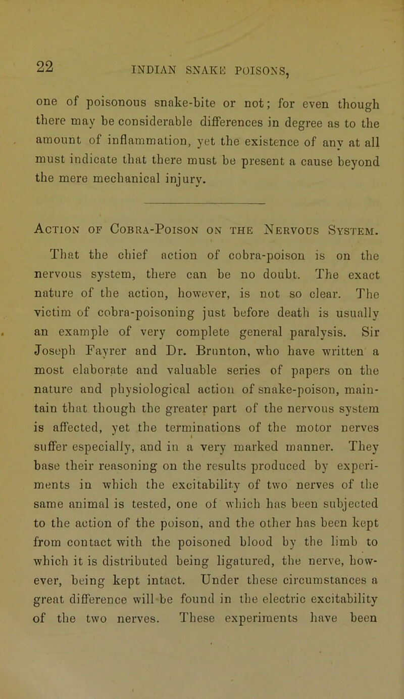 one of poisonous snake-bite or not; for even though there may be considerable differences in degree as to the amount of inflammation, yet the existence of any at all must indicate that there must be present a cause beyond the mere mechanical injury. Action of Cobra-Poison on the Nervods System. That the chief action of cobra-poison is on the nervous system, there can be no doubt. The exact nature of the action, however, is not so clear. The victim of cobra-poisoning just before death is usually an example of very complete general paralysis. Sir Joseph Fayrer and Dr. Brnnton, who have w'ritten a most elaborate and valuable series of papers on the nature and physiological action of snake-poison, main- tain that though the greater part of the nervous system is affected, yet the terminations of the motor nerves * I suffer especially, and in a very marked manner. They base their reasoning on the results produced by experi- ments in which the excitabilit.y of two nerves of the same animal is tested, one of which has been subjected to the action of the poison, and the other has been kept from contact with the poisoned blood by the limb to which it is distributed being ligatured, the nerve, how- ever, being kept intact. Under these circumstances a great difference will be found in the electric excitability of the two nerves. These experiments have been