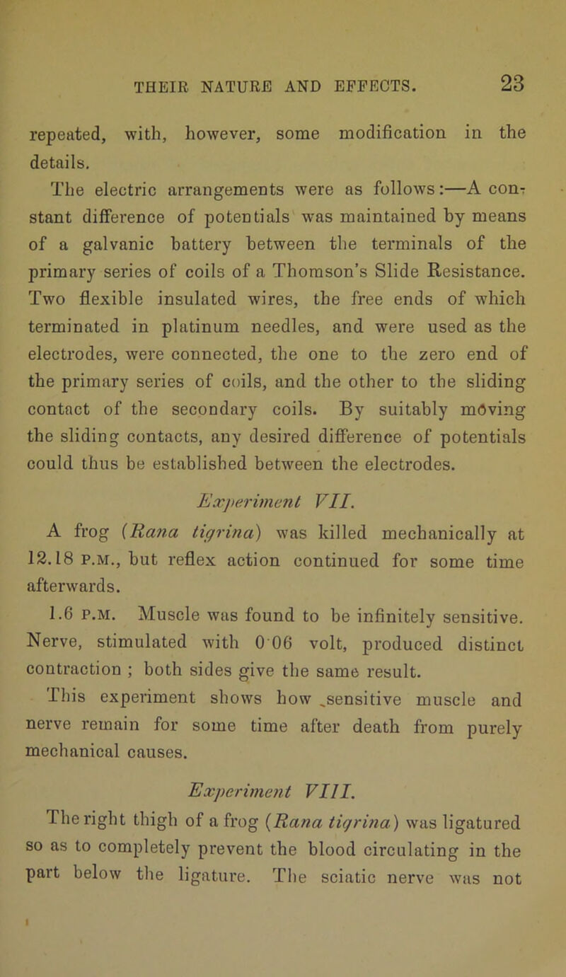 repeated, with, however, some modification in the details. The electric arrangements were as follows:—A conT stant difference of potentials was maintained by means of a galvanic battery between the terminals of the primary series of coils of a Thomson’s Slide Resistance. Two flexible insulated wires, the free ends of which terminated in platinum needles, and were used as the electrodes, were connected, the one to the zero end of the primary series of coils, and the other to the sliding contact of the secondary coils. By suitably mdving the sliding contacts, any desired difierence of potentials could thus be established between the electrodes. Exjterimml VII. A frog {Rana tigrina) was killed mechanically at 12.18 P.M., but reflex action continued for some time afterwards. 1.6 P.M. Muscle was found to be infinitely sensitive. Nerve, stimulated with 0 06 volt, produced distinct contraction ; both sides give the same result. This experiment shows how ,sensitive muscle and nerve remain for some time after death from purely mechanical causes. Experiment VIII. The right thigh of a frog {Rana tigrina) was ligatured so as to completely prevent the blood circulating in the part below the ligature. The sciatic nerve was not