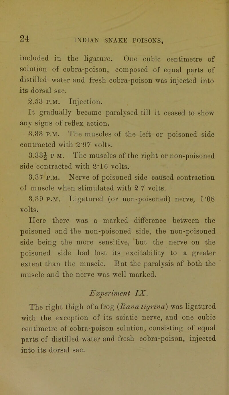 included in the ligature. One cubic centimetre of solution of cobra-poison, composed of equal parts of distilled water and fresh cobra-poison was injected into its dorsal sac. 2.53 P.M. Injection. It gradually became paralysed till it ceased to show any signs of redex action. 3.33 P.M. The muscles of the left or poisoned side contracted with'2’97 volts. 3.33^ p M. The muscles of the right or non-poisoned side contracted with 2 10 volts. 3.37 P.M. Nerve of poisoned side caused contraction of muscle when stimulated with 2 7 volts. 3.39 P.M. Ligatured (or non-poisoned) nerve, I'OB volts. Here there was a marked difference between the poisoned and the non-poisoned side, the non-poisoned side being the more sensitive, ‘but the nerve on the poisoned side had lost its excitability to a greater extent than the muscle. But the paralysis of both the muscle and the nerve was well marked. Experiment IX. The right thigh of a frog {Rana tiyrina) was ligatured with the exception of its sciatic nerve, and one cubic centimetre of cobra-poison solution, consisting of equal parts of distilled water and fresh cobra-poison, injected into its dorsal sac.