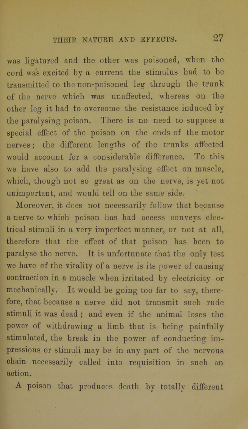 was ligatured and the other was poisoned, when the cord was excited hy a current the stimulus had to be transmitted to the non-poisoned leg through the trunk of the nerve which was unaffected, whereas on the other leg it had to overcome the resistance induced by the paralysing poison. There is no need to suppose a special effect of the poison on the ends of the motor nerves; the different lengths of the trunks affected would account for a considerable difference. To this we have also to add the paralysing effect on muscle, which, though not so great as on the nerve, is yet not unimportant, and would tell on the same side. Moreover, it does not necessarily follow that because a nerve to which poison has had access conveys elec- trical stimuli in a very imperfect manner, or not at all, therefore that the effect of that poison has been to paralyse the nerve. It is unfortunate that the only test we have of the vitality of a nerve is its power of causing contraction in a muscle when irritated by electricity or mechanically. It would be going too far to say, there- fore, that because a nerve did not transmit such rude stimuli it was dead ; and even if the animal loses the power of withdrawing a limb that is being painfully stimulated, the break in the power of conducting im- pressions or stimuli may be in any part of the nervous chain necessarily called into requisition in such an action. A poison that produces death hy totally different