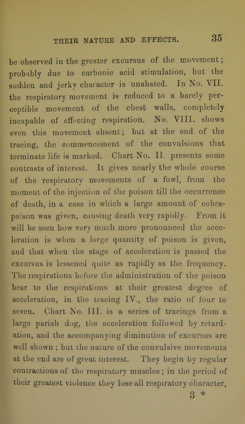 be observed in the greater excursus of the movement; probably due to carbonic acid stimulation, but the sudden and jerky character is unabated. In No. VII. the respiratory movement is reduced to a barely per- ceptible movement of the chest walls, completely incapable of effecting respiration. No. VIII. shows even this movemeut absent; but at the end of the tracing, the commencement of the convulsions that terminate life is marked. Chart No. II. presents some contrasts of interest. It gives nearly the whole course of the respiratory movements of a fowl, from the moment of the injection of the poison till the occurrence of death, in a case in which a large amount of cobra- poison was given, causing death very rapidly. From it will be seen how very much more pronounced the acce- leration is when a large quantity of poison is given, and that when the stage of acceleration is passed the excursus is lessened quite as rapidly as the frequency. 'J.’he respirations before the administration of the poison bear to the respirations at their greatest degree of acceleration, in tlie tracing IV., the ratio of four to seven. Chart No. 111. is a series of tracings from a large pariah dog, tlie acceleration followed by retard- ation, and the accompanying diminution of excursus are well shown ; but the nature of the convulsive movements at the end are of great interest. They begin by regular contractions of the respiratory muscles; in the period of their greatest violence they lose all respiratory character, 3 *