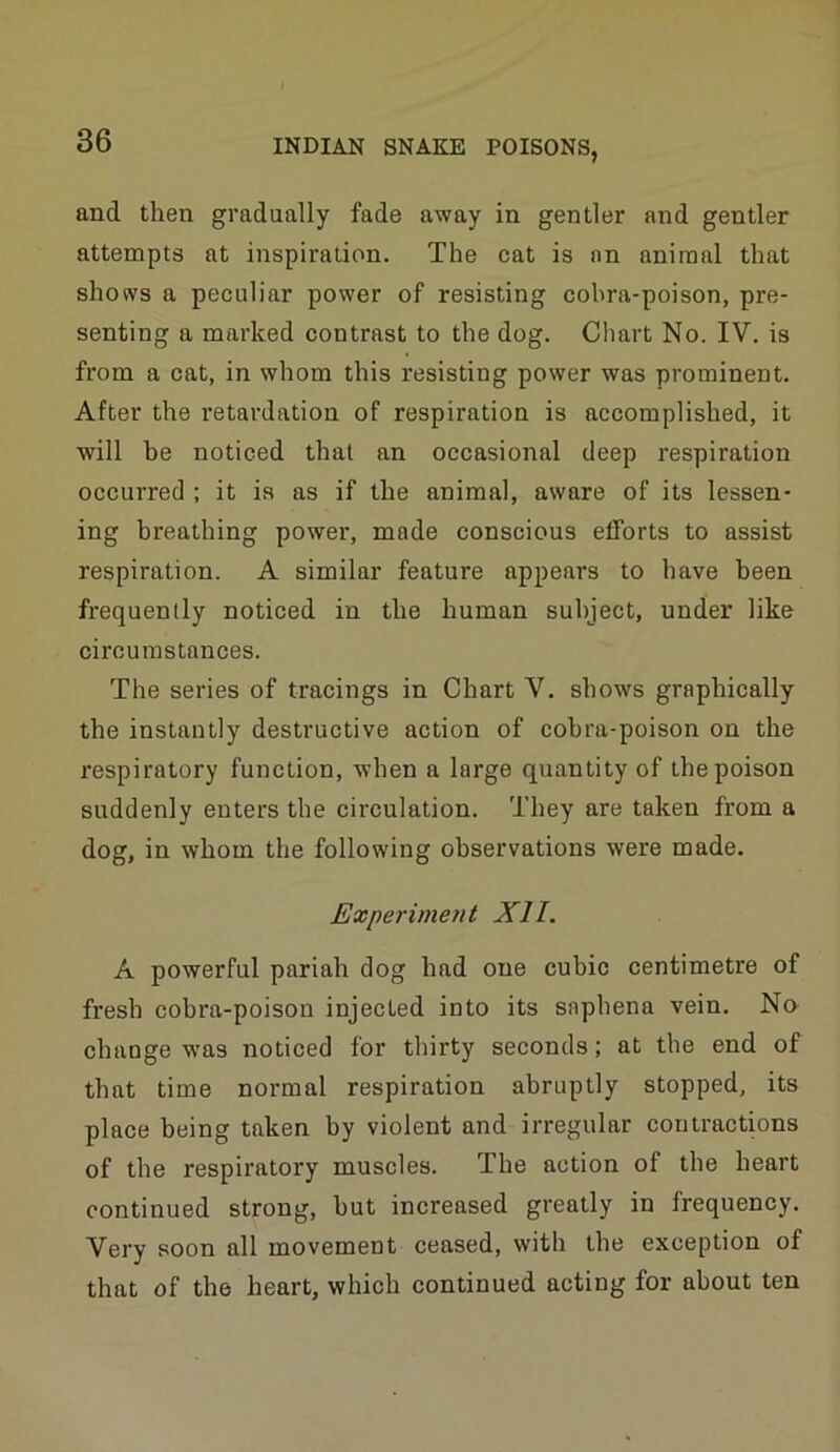 and then gradually fade away in gentler and gentler attempts at inspiration. The cat is an animal that shows a peculiar power of resisting cobra-poison, pre- senting a marked contrast to the dog. Chart No. IV, is from a cat, in whom this resisting power was prominent. After the I’etardation of respiration is accomplished, it will be noticed that an occasional deep respiration occurred ; it is as if the animal, aware of its lessen- ing breathing power, made conscious efforts to assist respiration. A similar feature appears to have been frequently noticed in the human subject, under like circumstances. The series of tracings in Chart V. shows graphically the instantly destructive action of cobra-poison on the respiratory function, when a large quantity of the poison suddenly enters the circulation. They are taken from a dog, in whom the following observations were made. Experiment XII. A powerful pariah dog had one cubic centimetre of fresh cobra-poison injected into its saphena vein. Na change was noticed for thirty seconds; at the end of that time normal respiration abruptly stopped, its place being taken by violent and irregular contractions of the respiratory muscles. The action of the heart continued strong, hut increased greatly in frequency. Very soon all movement ceased, with the exception of that of the heart, which continued acting for about ten