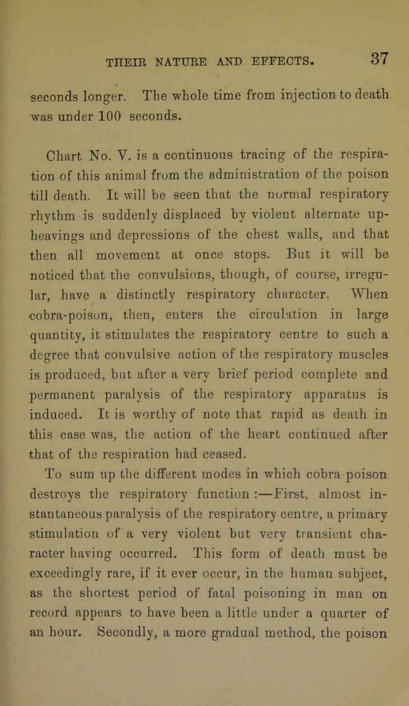 seconds longer. The whole time from injection to death was under 100 seconds. Chart No. V. is a continuous tracing of the respira- tion of this animal from the administration of the poison till death. It will be seen that the normal respiratory- rhythm is suddenly displaced by violent alternate up- heavings and depressions of the chest walls, and that then all movement at once stops. But it will be noticed that the convulsions, though, of course, irregu- lar, have a distinctly respiratory character. When cobra-poison, then, enters the circulation in large quantity, it stimulates the respiratory centre to such a degree that convulsive action of the respiratory muscles is produced, but after a very brief period complete and permanent paralysis of the respiratory apparatus is induced. It is worthy of note that rapid as death in this case was, the action of the heart continued after that of the respiration had ceased. To sum up the different modes in which cobra poison destroys tlie respiratory function :—First, almost in- stantaneous paralysis of the respiratory centre, a primary stimulation of a very violent but very transient cha- racter having occurred. This form of death must be exceedingly rare, if it ever occur, in the human subject, as the shortest period of fatal poisoning in man on record appears to have been a little under a quarter of an hour. Secondly, a more gradual method, the poison