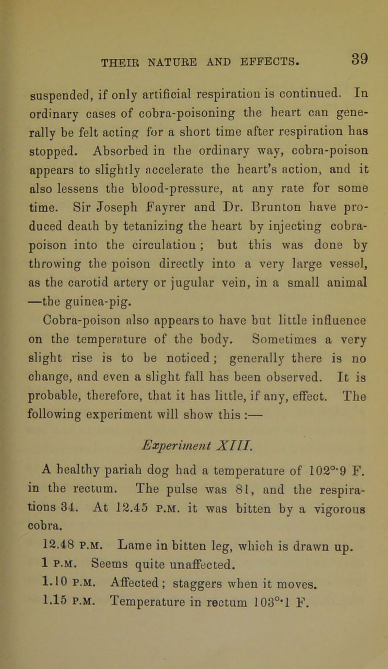 suspended, if only artificial respiration is continued. In ordinary cases of cobra-poisoning the heart can gene- rally be felt acting for a short time after respiration has stopped. Absorbed in the ordinary way, cobra-poison appears to slightly accelerate the heart’s action, and it also lessens the blood-pressure, at any rate for some time. Sir Joseph fayrer and Dr. Brunton have pro- duced death by tetanizing the heart by injecting cobra- poison into the circulation; but this was done by throwing the poison directly into a very large vessel, as the carotid artery or jugular vein, in a small animal —the guinea-pig. Cobra-poison also appears to have but little influence on the temperature of the body. Sometimes a very slight rise is to be noticed; generally there is no change, and even a slight fall has been observed. It is probable, therefore, that it has little, if any, effect. The following experiment will show this :— Experimetit XIII. A healthy pariah dog had a temperature of 102°-9 F. in the rectum. The pulse was 81, and the respira- tions 34. At 12.45 P.M. it was bitten by a vigorous cobra. 12.48 P.M. Lame in bitten leg, which is drawn up. 1 P.M. Seems quite unaffected. 1.10 P.M. Affected; staggers when it moves. 1.15 P.M. Temperature in rectum I03°*l F.