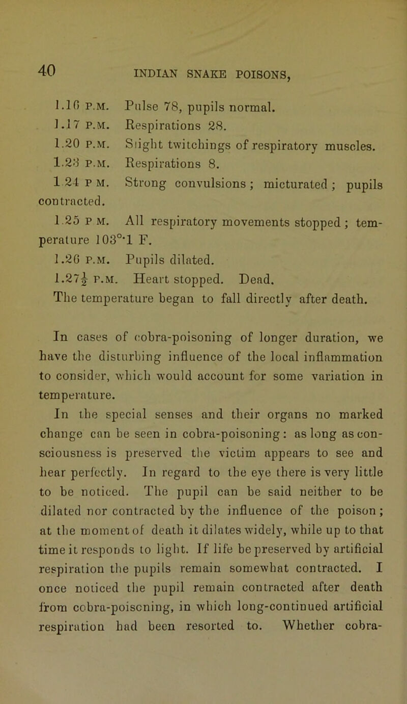 1.10 P.M. Pulse 78, pupils normal. 1,17 P.M. Respirations 28. 1.20 P.M. Slight twiichings of respiratory muscles. 1.28 P.M. Respirations 8. 124pm. Strong convulsions; micturated; pupils contracted, 1.25 P M. All respiratory movements stopped; tem- perature I03°*l F. 1.20 p.m. Pupils dilated. 1.27j P.M. Heart stopped. Dead. The temperature began to fall directly after death. In cases of cobra-poisoning of longer duration, we have the disturbing influence of the local inflammation to consider, which would account for some variation in temperature. In the special senses and their organs no marked change can be seen in cobra-poisoning: as long as con- sciousness is preserved the victim appears to see and hear perfectly. In regard to the eye there is very little to he noticed. The pupil can be said neither to be dilated nor contracted by the influence of the poison; at the moment of death it dilates widely, while up to that time it responds to light. If life be preserved by artificial respiration the pupils remain somewhat contracted. I once noticed the pupil remain contracted after death from cobra-poisoning, in which long-continued artificial respiration had been resorted to. Whether cobra-
