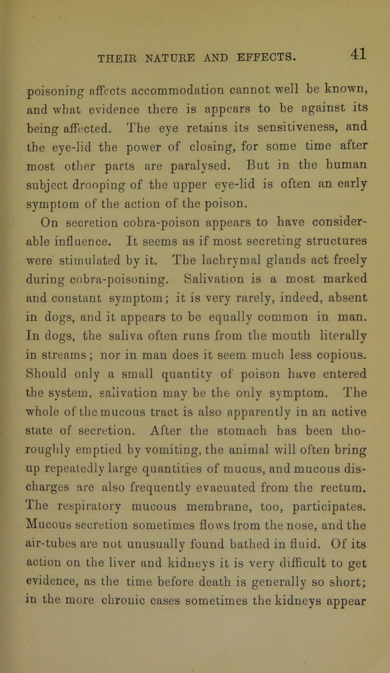 poisoning nfFects accommodation cannot ■well be known, and what evidence there is appears to be against its being affected. The eye retains its sensitiveness, and the eye-lid the power of closing, for some time after most other parts are paralysed. But in the human subject drooping of the upper eye-lid is often an early symptom of the action of the poison. On secretion cobra-poison appears to have consider- able influence. It seems as if most secreting structures were stimulated by it. The lachrymal glands act freely during cobra-poisoning. Salivation is a most marked and constant symptom; it is very rarely, indeed, absent in dogs, and it appears to be equally common in man. In dogs, the saliva often runs from the mouth literally in streams; nor in man does it seem much less copious. Should only a small quantity of poison have entered the system, salivation may be the only symptom. The whole of the mucous tract is also apparently in an active state of secretion. After the stomach has been tho- roughly emptied by vomiting, the animal will often bring up repeatedly large quantities of mucus, and mucous dis- charges are also frequently evacuated from the rectum. The respiratory mucous membrane, too, participates. Mucous secretion sometimes flows Irom the nose, and the air-tubes are not unusually found bathed in fluid. Of its action on the liver and kidneys it is very difficult to get evidence, as the time before death is generally so short; in the more chronic cases sometimes the kidneys appear