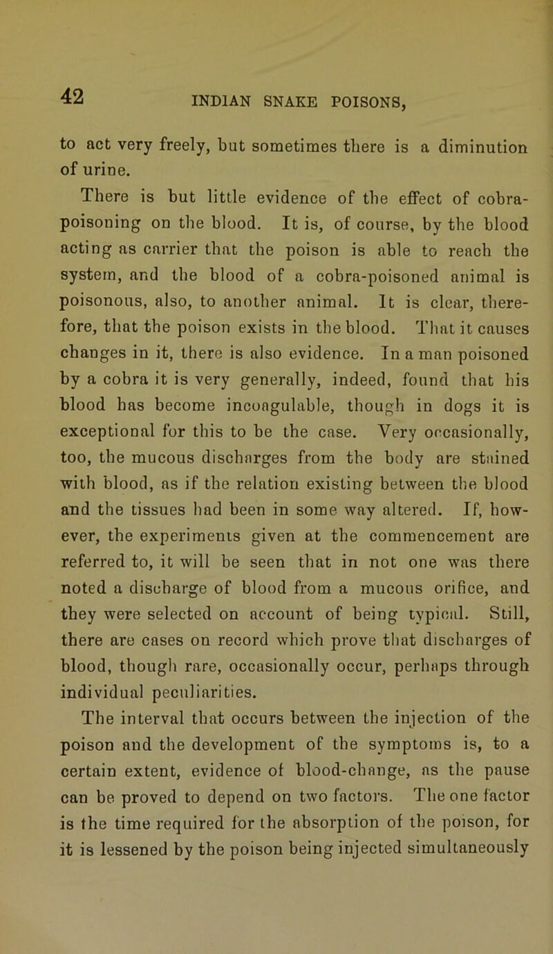to act very freely, but sometimes there is a diminution of urine. There is hut little evidence of the effect of cobra- poisoning on the blood. It is, of course, by the blood acting as carrier that the poison is able to reach the system, and the blood of a cobra-poisoned animal is poisonous, also, to another animal. It is clear, there- fore, that the poison exists in the blood. That it causes changes in it, there is also evidence. In a man poisoned by a cobra it is very generally, indeed, found that his blood has become incoagulable, though in dogs it is exceptional for this to be the case. Very occasionally, too, the mucous discharges from the body are stained ■with blood, as if the relation existing between the blood and the tissues had been in some way altered. If, how- ever, the experiments given at the commencement are referred to, it will be seen that in not one was there noted a discharge of blood from a mucous orifice, and they were selected on account of being typioal. Still, there are cases on record which prove that discharges of blood, though rare, occasionally occur, perhaps through individual peculiarities. The interval that occurs between the injection of the poison and the development of the symptoms is, to a certain extent, evidence of blood-change, ns the pause can be proved to depend on two factors. The one factor is the time required for the absorption of the poison, for it is lessened by the poison being injected simultaneously