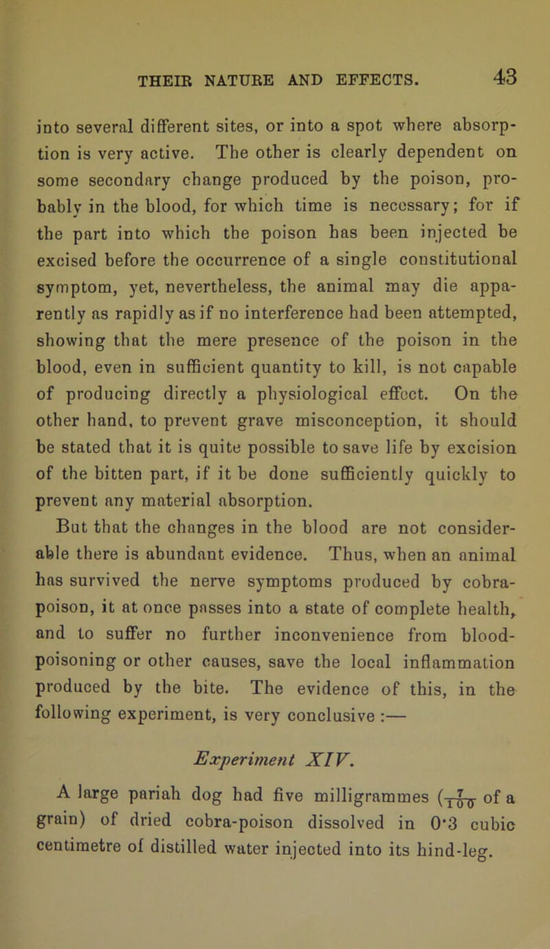 into several different sites, or into a spot where absorp- tion is very active. The other is clearly dependent on some secondary change produced by the poison, pro- bably in the blood, for which time is necessary; for if the part into which the poison has been injected be excised before the occurrence of a single constitutional symptom, yet, nevertheless, the animal may die appa- rently as rapidly as if no interference had been attempted, showing that the mere presence of the poison in the blood, even in sufficient quantity to kill, is not capable of producing directly a physiological effect. On the other hand, to prevent grave misconception, it should be stated that it is quite possible to save life by excision of the bitten part, if it be done sufficiently quickly to prevent any material absorption. But that the changes in the blood are not consider- able there is abundant evidence. Thus, when an animal has survived the nerve symptoms produced by cobra- poison, it at once passes into a state of complete healthy and to suffer no further inconvenience from blood- poisoning or other causes, save the local inflammation produced by the bite. The evidence of this, in the following experiment, is very conclusive :— Experiment XIV. A large pariah dog had five milligrammes of a grain) of dried cobra-poison dissolved in 0*3 cubic centimetre of distilled water injected into its hind-leg.