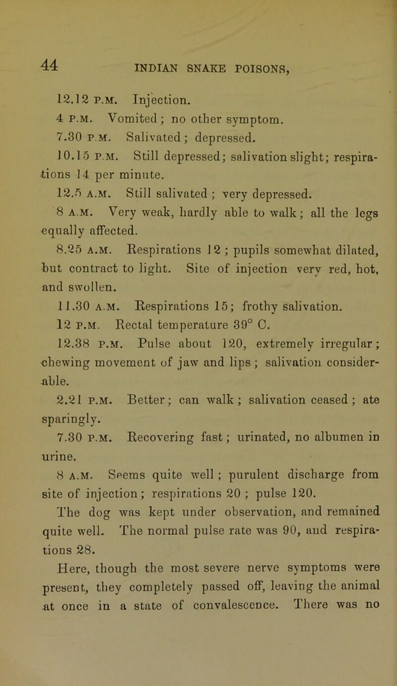 12.12 p.m. Injection. 4 P.M. Vomited; no other symptom. 7.30 p.m. Salivated; depressed. 10.15 P.M. Still depressed; salivation slight; respira- tions 14 per minute. 12.5 A.M. Still salivated ; very depressed. 8 A.M. Very weak, hardly able to walk; all the legs equally affected. 8.25 A.M. Kespirations 12 ; pupils somewhat dilated, hut contract to light. Site of injection very red, hot, and swollen. 11.30 A.M. Respirations 15; frothy salivation. 12 P.M. Rectal temperature 39° C. 12.38 P.M. Pulse about 120, extremely irregular; chewing movement of jaw and lips ; salivation consider- able. 2.21 P.M. Better; can walk ; salivation ceased ; ate sparingly. 7.30 P.M. Recovering fast; urinated, no albumen in urine. 8 A.M. Seems quite well; purulent discharge from site of injection; respirations 20 ; pulse 120. The dog was kept under observation, and remained quite well. The normal pulse rate was 90, and respira- tions 28. Here, though the most severe nerve symptoms were present, they completely passed off, leaving the animal at once in a state of convalescence. There was no