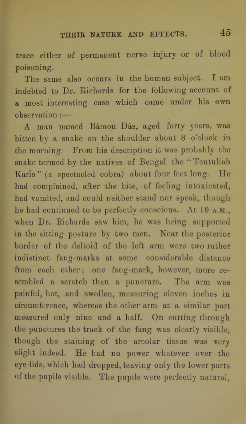 trace eitlier of permanent nerve injury or of blood poisoning. The same also occurs in the human subject. I am indebted to Dr. Kichards for the following account of a most interesting case which came under bis own observation :— A man named Bamon Das, aged forty years, was bitten by a snake on the shoulder about 3 o’clock in the morning. From his description it was probably the snake termed by the natives of Bengal the “ Teutuliah Kans”(a spectacled cobra) about four feet long. He had complained, after the bite, of feeling intoxicated, had vomited, and could neither stand nor speak, though he had continued to be perfectly conscious. At 10 a.m., when Dr. Richards saw him, he was being supported in the sitting posture by two men. Near the posterior border of the deltoid of the left arm were two rather indistinct fang-marks at some considerable distance from each other; one fang-mark, however, more re- sembled a scratch than a puncture. The arm was painful, hot, and swollen, measuring eleven inches in circumference, whereas the other arm at a similar part measured only nine and a half. On cutting through the punctures the track of the fang was clearly visible, though the staining of the areolar tissue was very slight indeed. He had no power whatever over the eye lids, which had dropped, leaving only the lower parts of the pupils visible. The pupils w'ere perfectly natural.