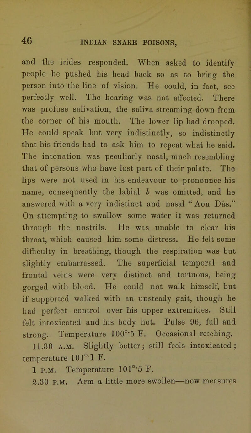 and the irides responded. When asked to identify people he pushed his head hack so as to bring the person into the line of vision. He could, in fact, see perfectly well. The hearing was not affected. There was profuse salivation, the saliva streaming down from the corner of his mouth. The lower lip had drooped. He could speak but very indistinctly, so indistinctly that his friends had to ask him to repeat what he said. The intonation was peculiarly nasal, much resembling that of persons who have lost part of their palate. The lips were not used in his endeavour to pronounce his name, consequently the labial h was omitted, and he answered with a very indistinct and nasal “Aon Das.” On attempting to swallow some water it was returned through the nostrils. He was unable to clear his throat, which caused him some distress. He felt some difficulty in breathing, though the respiration was but slightly embarrassed. The superficial temporal and frontal veins were very distinct and tortuous, being gorged with blood. He could not walk himself, but if supported walked with an unsteady gait, though he had perfect control over his upper extremities. Still felt intoxicated and his body hot. Pulse UC, full and strong. Temperature 100°‘5 F. Occasional retching. 11.30 A.M. Slightly better; still feels intoxicated; temperature 101° 1 F. 1 p.M. Temperature 10l°6 F. 2.30 P.M. Arm a little more swollen—now measures