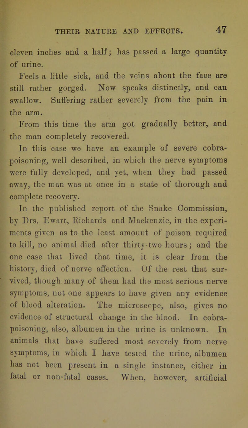 eleven inches and a half; has passed a large quantity of urine. Feels a little sick, and the veins about the face are still rather gorged. Now speaks distinctly, and can swallow. Suffering rather severely from the pain in the arm. From this time the arm got gradually better, and the man completely recovered. In this case we have an example of severe cobra- poisoning, well described, in which the nerve symptoms were fully developed, and yet, when they had passed away, the man was at once in a state of thorough and complete recovery. In the published report of the Snake Commission, by Drs. Ewart, Richards and Mackenzie, in the experi- ments given as to the least amount of poison required to kill, no animal died after thirty-two hours; and the one case that lived that time, it is clear from the history, died of nerve affection. Of the rest that sur- vived, though many of them had the most serious nerve symptoms, uot one appears to have given any evidence of blood alteration. The microscope, also, gives no evidence of structural change in the blood. In cobra- poisoning, also, albumen in the urine is unknown. In animals that have suffered most severely from nerve symptoms, in which I have tested the urine, albumen has not been present in a single instance, either in fatal or non-fatal cases. When, however, artificial