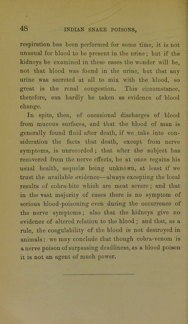 respiration has been performed for some time, it is not unusual for blood to be present in tbe urine; but if tbe kidneys be examined in these cases the wonder will be, not that blood was found in tbe urine, but that any urine was secreted at all to mix with tbe blood, so great is the renal congestion. This circumstance, tbeuefore, can hardly be taken as evidence of blood change. In spite, then, of occasional discharges of blood from mucous surfaces, and that tbe blood of man is generally found fluid after death, if we take into con- sideration the facts that death, except from nerve symptoms, is unrecorded; that after the subject has recovered from the nerve effects, be at once regains his usual health, sequelae being unknown, at least if we trust tbe available evidence—always excepting tbe local results of cobra-bite which are most severe; and that in tbe vast majority of cases there is no symptom of serious blood-poisoning even during tbe occurrence of the nerve symptoms; also that tbe kidneys give no evidence of altered relation to the blood ; and that, as a rule, tbe coagulability of the blood is not destroyed in animals: we may conclude that though cobra-venom is a nerve poison of surpassing deadli ness, as a blood poison it is not an agent of much power.