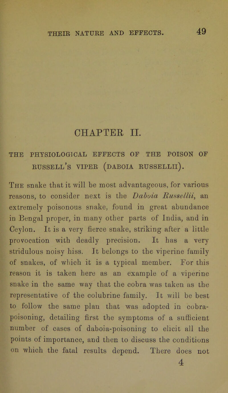 CHAPTER II. THE PHYSIOLOGICAL EFFECTS OF THE POISON OF Russell’s viper (daboia russellii). The snake that it will be most advantageous, for various reasons, to consider next is the Daboia Ru.ssellii, an extremely poisonous snake, found in great abundance in Bengal proper, in many other parts of India, and in Ceylon. It is a very fierce snake, striking after a little provocation with deadly precision. It has a very stridulous noisy hiss. It belongs to the viperine family of snakes, of which it is a typical member. For this reason it is taken here as an example of a viperine snake in the same way that the cobra was taken as the representative of the colubrine family. It will be best to follow the same plan that was adopted in cobra- poisoning, detailing first the symptoms of a sufficient number of cases of daboia-poisoning to elicit all the points of importance, and then to discuss the conditions on which the fatal results depend. There does not 4