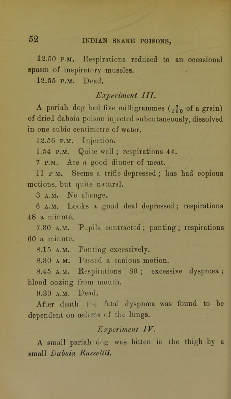 12.50 p.M. Tvespirations reduced to an occasional spasm of inspiratory muscles. 12.55 p.M. Dead. Experiment HI. A pariah dog had five milligrammes of a grain) of dried daboia poison injected subcutaneously, dissolved in one cubic centimetre of water. 12.56 P.M. Injection. 1.54 P.M. Quite well ; respirations 44. 7 P.M. Ate a good dinner of meat. 11 PM. Seems a trifle depressed; has had copious motions, but quite natural. 3 A.M. No change. 6 A.M. Looks a good deal depressed; respirations 48 a minute. 7.30 A.M. Pupils contracted; panting; respirations 60 a minute. 8.15 A.M. Panting excessively. 8.30 A M. Passed a sanious motion. 8.45 A.M. Respirations 80 ; excessive dyspnoea ; blood oozing from mouth. 9.30 A.M. Dead. After death tlie fatal dyspnoea was found to be dependent on oedema of the lungs. Experiment IV. A small pariah dog was bitten in tbe thigh by a small Daboia Russeliii.