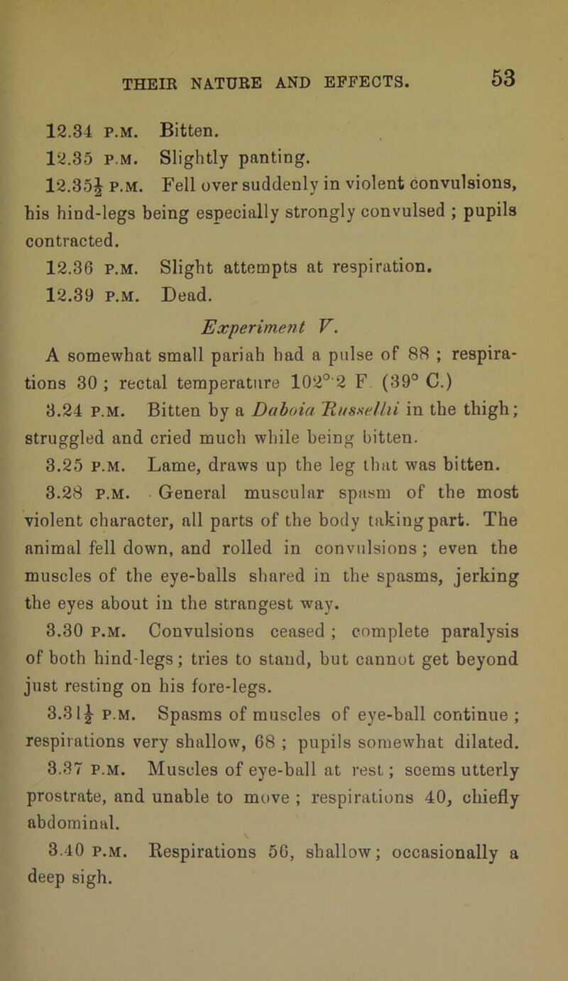 12.34 P.M. Bitten. 12.35 P.M. Slightly panting. 12.35J P.M. Fell over suddenly in violent convulsions, his hind-legs being especially strongly convulsed ; pupils contracted. 12.36 P.M. Slight attempts at respiration. 12.39 P.M. Dead. Experiment V. A somewhat small pariah had a pulse of 88 ; respira- tions 30 ; rectal temperature 102°'2 F (39° C.) 3.24 P.M. Bitten by a Dahoia Rnssellii in the thigh; struggled and cried much while being bitten. 3.25 P.M. Lame, draws up the leg that was bitten. 3.28 P.M. General muscular spasm of the most violent character, all parts of the body taking part. The animal fell down, and rolled in convulsions; even the muscles of the eye-balls shared in the spasms, jerking the eyes about in the strangest way. 3.30 P.M. Convulsions ceased ; complete paralysis of both hind-legs; tries to stand, but cannot get beyond just resting on his fore-legs. 3.31^ P.M. Spasms of muscles of eye-ball continue ; respirations very shallow, 68 ; pupils somewhat dilated. 3.37 P.M. Muscles of eye-ball at rest; seems utterly prostrate, and unable to move ; respirations 40, chiefly abdominal. 3.40 P.M. Respirations 56, shallow; occasionally a deep sigh.