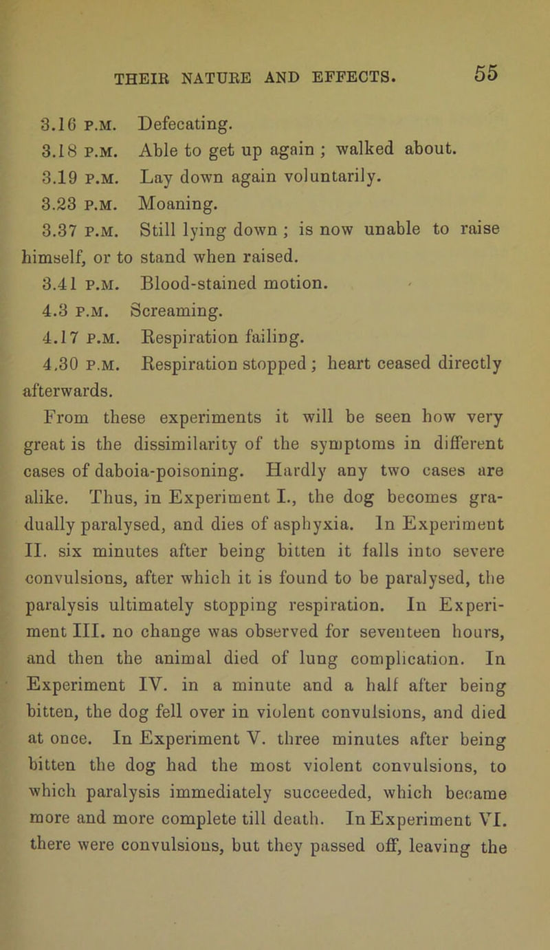 3.16 P.M. Defecating. 3.18 P.M. Able to get up again ; walked about. 3.19 P.M, Lay down again voluntarily. 3.23 P.M. Moaning. 3.37 P.M. Still lying down ; is now unable to raise himself, or to stand when raised. 3.41 P.M. Blood-stained motion. 4.3 P.M. Screaming. 4.17 P.M. Eespiration failing. 4,30 P.M. Eespiration stopped ; heart ceased directly afterwards. From these experiments it will be seen how very great is the dissimilarity of the symptoms in different cases of daboia-poisoning. Hardly any two cases are alike. Thus, in Experiment I., the dog becomes gra- dually paralysed, and dies of asphyxia. In Experiment II. six minutes after being bitten it falls into severe convulsions, after which it is found to be paralysed, the paralysis ultimately stopping respiration. In Experi- ment III. no change was observed for seventeen hours, and then the animal died of lung complication. In Experiment IV. in a minute and a half after being bitten, the dog fell over in violent convulsions, and died at once. In Experiment V. three minutes after being bitten the dog had the most violent convulsions, to which paralysis immediately succeeded, which became more and more complete till death. In Experiment VI. there were convulsions, but they passed off, leaving the