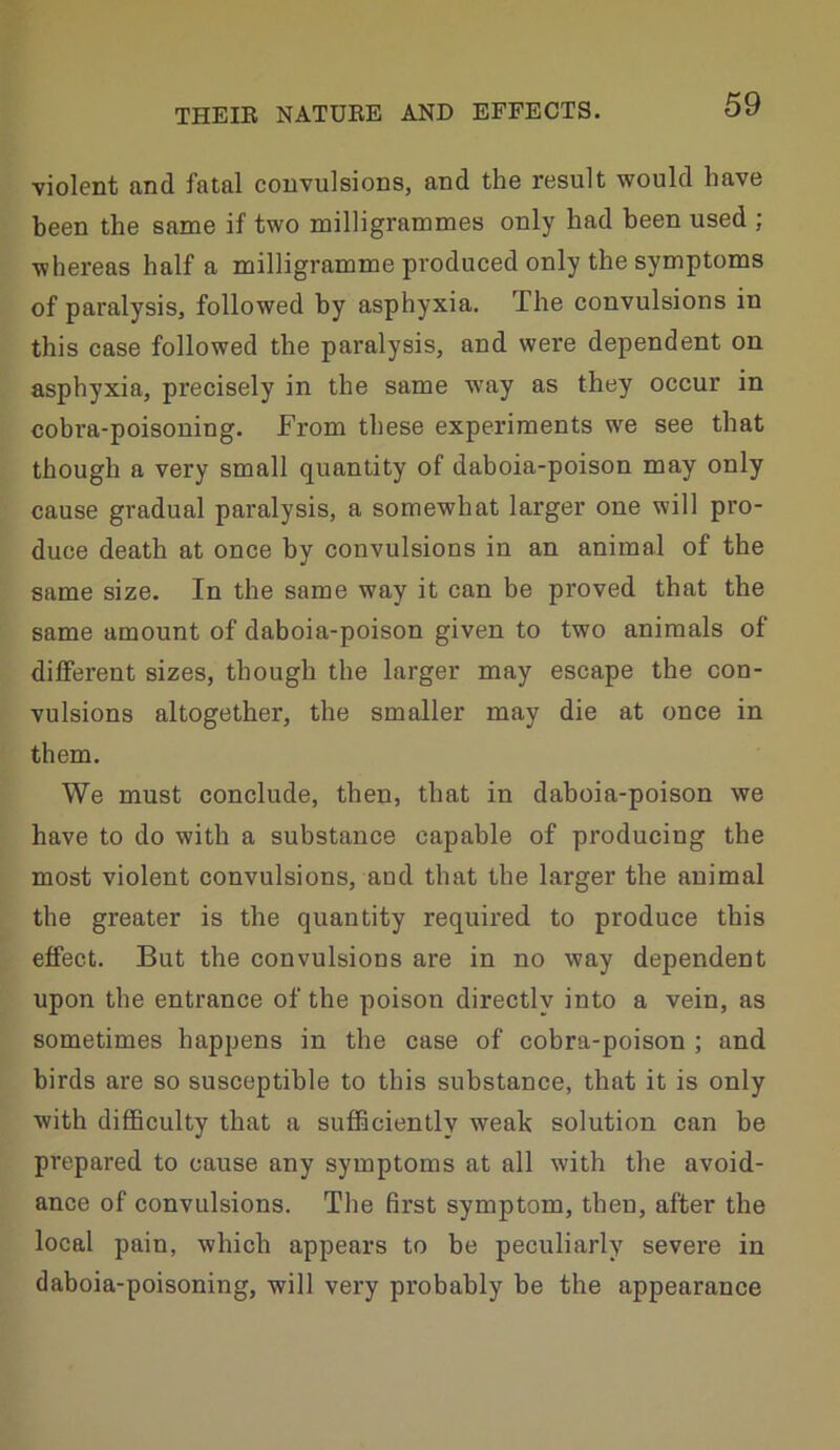 ■violent and fatal convulsions, and the result would have been the same if two milligrammes only had been used ; whereas half a milligramme produced only the symptoms of paralysis, followed by asphyxia. The convulsions in this case followed the paralysis, and were dependent on asphyxia, precisely in the same way as they occur in cobra-poisoning. From these experiments we see that though a very small quantity of daboia-poison may only cause gradual paralysis, a somewhat larger one will pro- duce death at once by convulsions in an animal of the same size. In the same way it can be proved that the same amount of daboia-poison given to two animals of different sizes, though the larger may escape the con- vulsions altogether, the smaller may die at once in them. We must conclude, then, that in daboia-poison we have to do with a substance capable of producing the most violent convulsions, aod that the larger the animal the greater is the quantity required to produce this effect. But the convulsions are in no way dependent upon the entrance of the poison directly into a vein, as sometimes happens in the case of cobra-poison ; and birds are so susceptible to this substance, that it is only with difficulty that a sufficiently weak solution can be prepared to cause any symptoms at all with the avoid- ance of convulsions. The first symptom, then, after the local pain, which appears to be peculiarly severe in daboia-poisoning, will very probably be the appearance