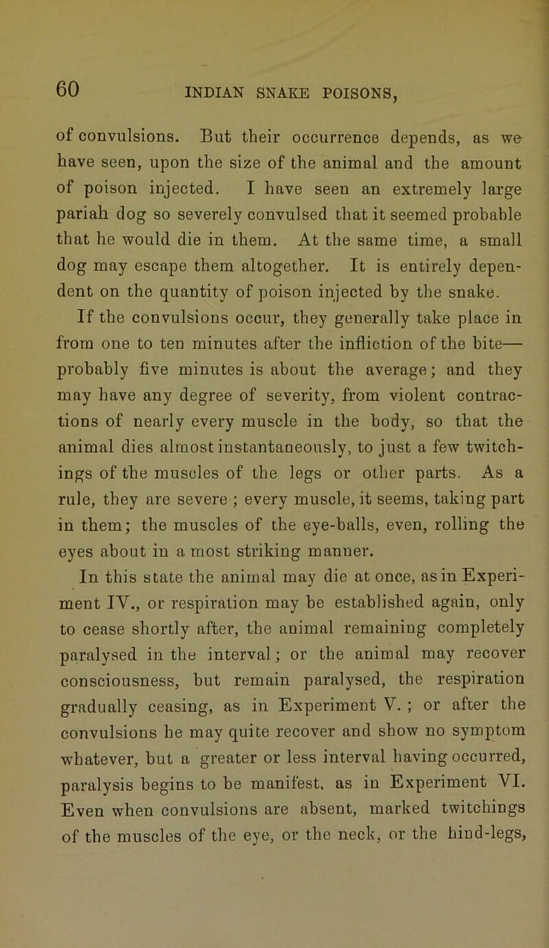 of convulsions. But their occurrence depends, as we have seen, upon the size of the animal and the amount of poison injected. I have seen an extremely large pariah dog so severely convulsed that it seemed probable that he would die in them. At the same time, a small dog may escape them altogether. It is entirely depen- dent on the quantity of poison injected by the snake. If the convulsions occur, they generally take place in from one to ten minutes after the infliction of the bite— probably five minutes is about the average; and they may have any degree of severity, from violent contrac- tions of nearly every muscle in the body, so that the animal dies almost instantaneously, to just a few twitch- ings of the muscles of the legs or other parts. As a rule, they are severe ; every muscle, it seems, taking part in them; the muscles of the eye-balls, even, rolling the eyes about in a most striking manner. In this state the animal may die at once, as in Experi- ment IV., or respiration may be established again, only to cease shortly after, the animal remaining completely paralysed in the interval; or the animal may recover consciousness, but remain paralysed, the respiration gradually ceasing, as in Experiment V. ; or after the convulsions he may quite recover and show no symptom whatever, but a greater or less interval having occurred, paralysis begins to be manifest, as in Experiment VI. Even when convulsions are absent, marked twitchings of the muscles of the eye, or the neck, or the hind-legs.
