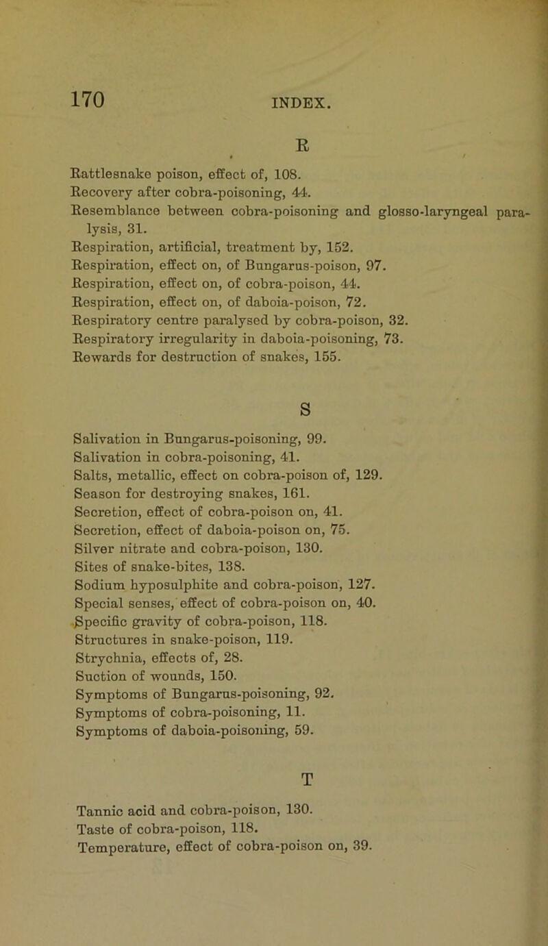 R ( t Rattlesnake poison, effect of, 108. Recovery after cobra-poisoning, 44. Resemblance between cobra-poisoning and glosso-laryngeal para- lysis, 31. Respiration, artificial, treatment by, 152. Respiration, effect on, of Bungarus-poison, 97. Respiration, effect on, of cobra-poison, 44. Respiration, effect on, of daboia-poison, 72. Respiratory centre paralysed by cobra-poison, 32. Respiratory irregnlarity in daboia-poisoning, 73. Rewards for destrnction of snakes, 155. s Salivation in Bnngarus-poisoning, 99. Salivation in cobra-poisoning, 41. Salts, metallic, effect on cobra-poison of, 129. Season for destroying snakes, 161. Secretion, effect of cobra-poison on, 41. Secretion, effect of daboia-poison on, 75. Silver nitrate and cobra-poison, 130. Sites of snake-bites, 138. Sodium hyposulphite and cobra-poison, 127. Special senses, effect of cobra-poison on, 40. ■Specific gravity of cobra-poison, 118. Structures in snake-poison, 119. Strychnia, effects of, 28. Suction of wounds, 150. Symptoms of Bnngarns-poisoning, 92. Symptoms of cobra-poisoning, 11. Symptoms of daboia-poisoning, 59. T Tannic acid and cobra-poison, 130. Taste of cobra-poison, 118. Temperature, effect of cobra-poison on, 39.