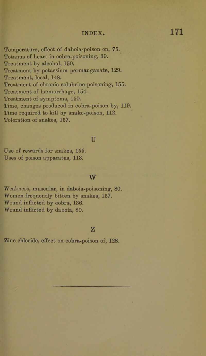 Temperature, effect of daboia-poison on, 76. Tetanus of heart in cobra-poisoning, 39. Treatment by alcohol, 150. Treatment by potassium permanganate, 129. Treatment, local, 148. Treatment of chronic colubrine-poisoning, 155. Treatment of haemorrhage, 154. Treatment of symptoms, 150. Time, changes produced in cobra-poison by, 119. Time required to kill by snake-poison, 112. Toleration of snakes, 157. u Use of rewards for snakes, 155. Uses of poison apparatus, 113. w Weakness, muscular, in daboia-poisoning, 80. Women frequently bitten by snakes, 157. Wound inflicted by cobra, 136. Wound inflicted by daboia, 80. z