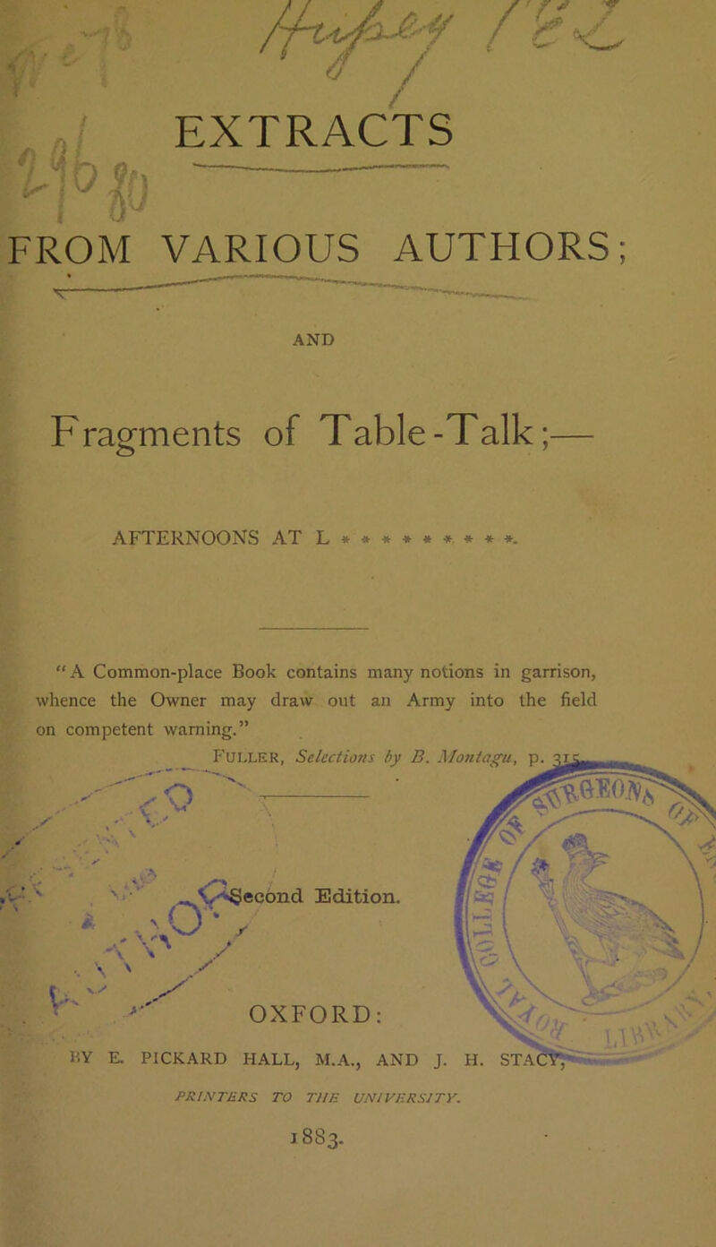 rh^ EXTRACTS FROM VARIOUS AUTHORS; AND Fragments of Table-Talk; AFTERNOONS AT «*■». “A Common-place Book contains many notions in garrison, whence the Owner may draw out an Army into the field on competent warning.” 1883.