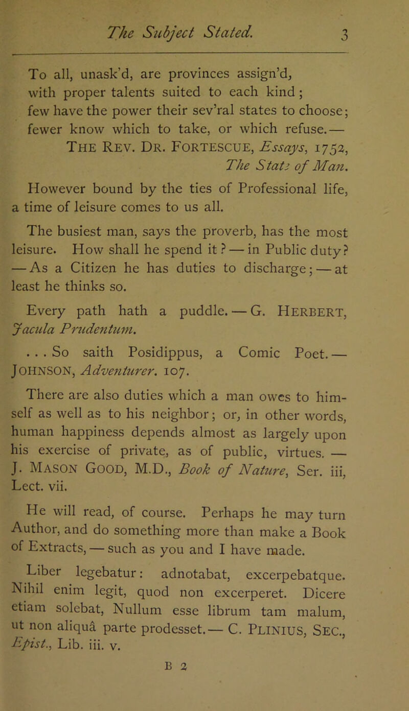 To all, unask’d, are provinces assign’d, with proper talents suited to each kind; few have the power their sev’ral states to choose; fewer know which to take, or which refuse.— The Rev. Dr. Fortescue, Essays, 1752, The Stats of Man. However bound by the ties of Professional life, a time of leisure comes to us all. The busiest man, says the proverb, has the most leisure. How shall he spend it ? — in Public duty? — As a Citizen he has duties to discharge; — at least he thinks so. Every path hath a puddle. — G. HERBERT, Jaada Prudentum, ... So saith Posidippus, a Comic Poet. — Johnson, Adventurer. 107. There are also duties which a man owes to him- self as well as to his neighbor; or, in other words, human happiness depends almost as largely upon his exercise of private, as of public, virtues. — J. Mason Good, M.D., Book of Nature, Ser. iii, Lect. vii. He will read, of course. Perhaps he may turn Author, and do something more than make a Book of Extracts, — such as you and I have made. Liber legebatur: adnotabat, excerpebatque. Nihil enim legit, quod non excerperet. Dicere etiam solebat. Nullum esse librum tarn malum, ut non aliqua parte prodesset.— C. Plinius, Sec., Bpist., Lib. iii. v.