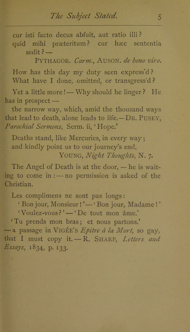 cur isti facto decus abfuit, aut ratio illi ? quid mihi praeteritum ? cur haec sententia sedit ? — PythagOR. Carm.., AUSON. de bono viro. How has this day my duty seen express’d? What have I done, omitted, or transgress'd ? Yet a little more! — Why should he linger ? He has in prospect — the narrow way, which, amid the thousand ways that lead to death, alone leads to life.—Dr. Pusey, Parochial Sermons., Serm. ii, ‘Hope.’ Deaths stand, like Mercuries, in every way; and kindly point us to our journey’s end. Young, Night Thoughts, N. 7. The Angel of Death is at the door, — he is wait- ing to come in : — no permission is asked of the Christian. Les complimens ne sont pas longs: ‘ Bon jour. Monsieur! ’— ‘ Bon jour, Madame ! ’ ‘ Voulez-vous? ’ — ‘ De tout mon ame.’ ‘Tu prends mon bras; et nous partons.’ — a passage in Vig^e’s Epitre a la Mart, so gay, that I must copy it. — R. SHARP, Letters and Essays, 1834, p. 133.