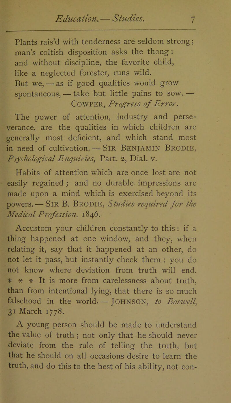 Education. — Studies. Plants rais’d with tenderness are seldom strong; man’s coltish disposition asks the thong : and without discipline, the favorite child, like a neglected forester, runs wild. But we, — as if good qualities would grow spontaneous, — take but little pains to sow. — COWPER, Progress of Error. The power of attention, industry and perse- verance, are the qualities in which children are generally most deficient, and which stand most in need of cultivation. — SiR Benjamin Brodie, Psychological Enquiries, Part, a. Dial. v. Habits of attention which are once lost are not easily regained ; and no durable impressions are made upon a mind which is exercised beyond its powers. — Sir B. BrodiE, Studies required for the Medical Profession. 1846. Accustom your children constantly to this: if a thing happened at one window, and they, when relating it, say that it happened at an other, do not let it pass, but instantly check them : you do not know where deviation from truth will end. * * * It is more from carelessness about truth, than from intentional lying, that there is so much falsehood in the world. — JOHNSON, to Boszvell, 31 March 1778. A young person should be made to understand the value of truth ; not only that he should never deviate from the rule of telling the truth, but that he should on all occasions desire to learn the truth, and do this to the best of his ability, not con-