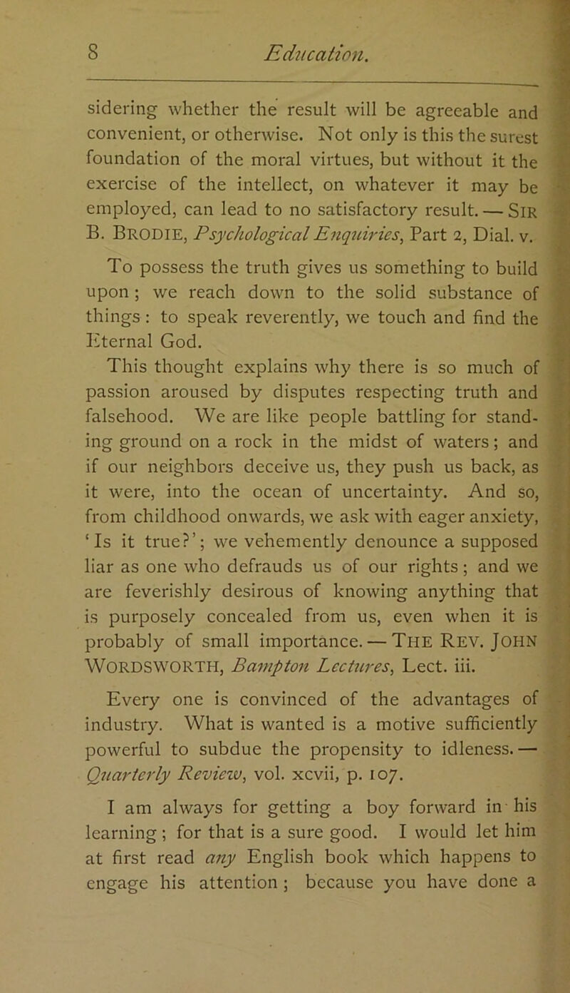 sidering whether the result will be agreeable and convenient, or otherwise. Not only is this the surest foundation of the moral virtues, but without it the exercise of the intellect, on whatever it may be employed, can lead to no satisfactory result. — SiR B. Brodie, Psychological Enqtiiries, Part 2, Dial. v. To possess the truth gives us something to build upon ; we reach down to the solid substance of things : to speak reverently, we touch and find the Kternal God. This thought explains why there is so much of passion aroused by disputes respecting truth and falsehood. We are like people battling for stand- ing ground on a rock in the midst of waters; and if our neighbors deceive us, they push us back, as it were, into the ocean of uncertainty. And so, from childhood onwards, we ask with eager anxiety, ‘Is it true?’; we vehemently denounce a supposed liar as one who defrauds us of our rights; and we are feverishly desirous of knowing anything that is purposely concealed from us, even when it is probably of small importance. — The Rev. John Wordsworth, Bampton Lectures, Lect. iii. Every one is convinced of the advantages of industry. What is wanted is a motive sufficiently powerful to subdue the propensity to idleness.— Quarterly Reviezv, vol. xcvii, p. 107. I am always for getting a boy forward in-his learning ; for that is a sure good. I would let him at first read aziy English book which happens to engage his attention ; because you have done a