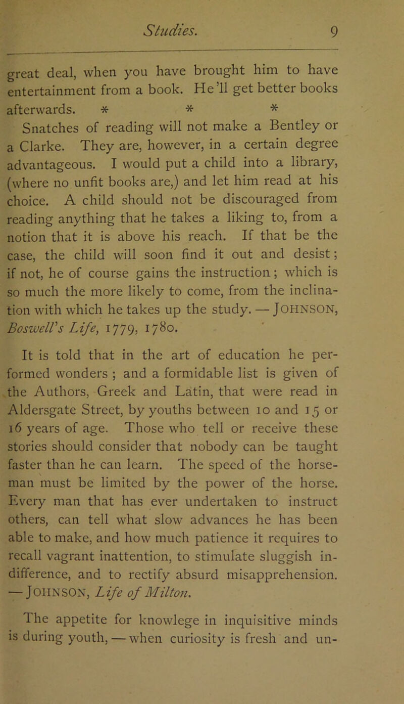 great deal, when you have brought him to have entertainment from a book. He’ll get better books afterwards. * * * Snatches of reading will not make a Bentley or a Clarke. They are, however, in a certain degree advantageous. I would put a child into a library, (where no unfit books are,) and let him read at his choice. A child should not be discouraged from reading anything that he takes a liking to, from a notion that it is above his reach. If that be the case, the child will soon find it out and desist; if not, he of course gains the instruction; which is so much the more likely to come, from the inclina- tion with which he takes up the study. — JOHNSON, Boswell's Life, 1779, 1780. It is told that in the art of education he per- formed wonders ; and a formidable list is given of the Authors, Greek and Latin, that were read in Aldersgate Street, by youths between 10 and 15 or 16 years of age. Those who tell or receive these stories should consider that nobody can be taught faster than he can learn. The speed of the horse- man must be limited by the power of the horse. Every man that has ever undertaken to instruct others, can tell what slow advances he has been able to make, and how much patience it requires to recall vagrant inattention, to stimulate sluggish in- difference, and to rectify absurd misapprehension. — Johnson, Life of Milton. The appetite for knowlege in inquisitive minds is during youth, — when curiosity is fresh and un-