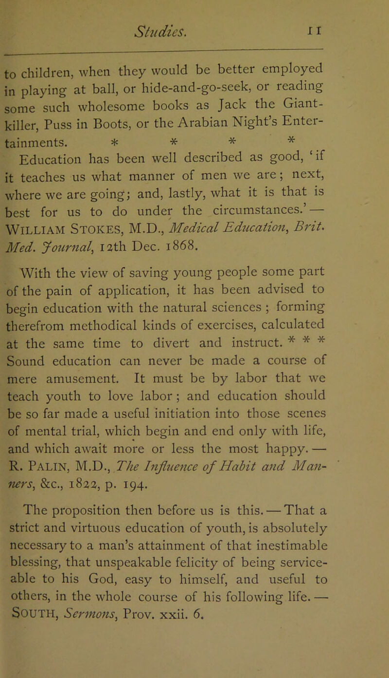 to children, when they would be better employed in playing at ball, or hide-and-go-seek, or reading some such wholesome books as Jack the Giant- killer, Puss in Boots, or the Arabian Night’s Enter- tainments. H: * * * Education has been well described as good, ‘if it teaches us what manner of men we are; next, where we are going; and, lastly, what it is that is best for us to do under the circumstances.’ — William Stokes, M.D., Medical Education^ Brit. Med. Journal^ I3th Dec. 1868. With the view of saving young people some part of the pain of application, it has been advised to begin education with the natural sciences ; forming therefrom methodical kinds of exercises, calculated at the same time to divert and instruct. * * * Sound education can never be made a course of mere amusement. It must be by labor that we teach youth to love labor ; and education should be so far made a useful initiation into those scenes of mental trial, which begin and end only with life, and which await more or less the most happy. — R. Palin, M.D., The Influence of Habit and Man- ners., &c., 1823, p. 194. The proposition then before us is this. — That a strict and virtuous education of youth, is absolutely necessary to a man’s attainment of that inestimable blessing, that unspeakable felicity of being service- able to his God, easy to himself, and useful to others, in the whole course of his following life. — South, Sermons, Prov. xxii. 6.