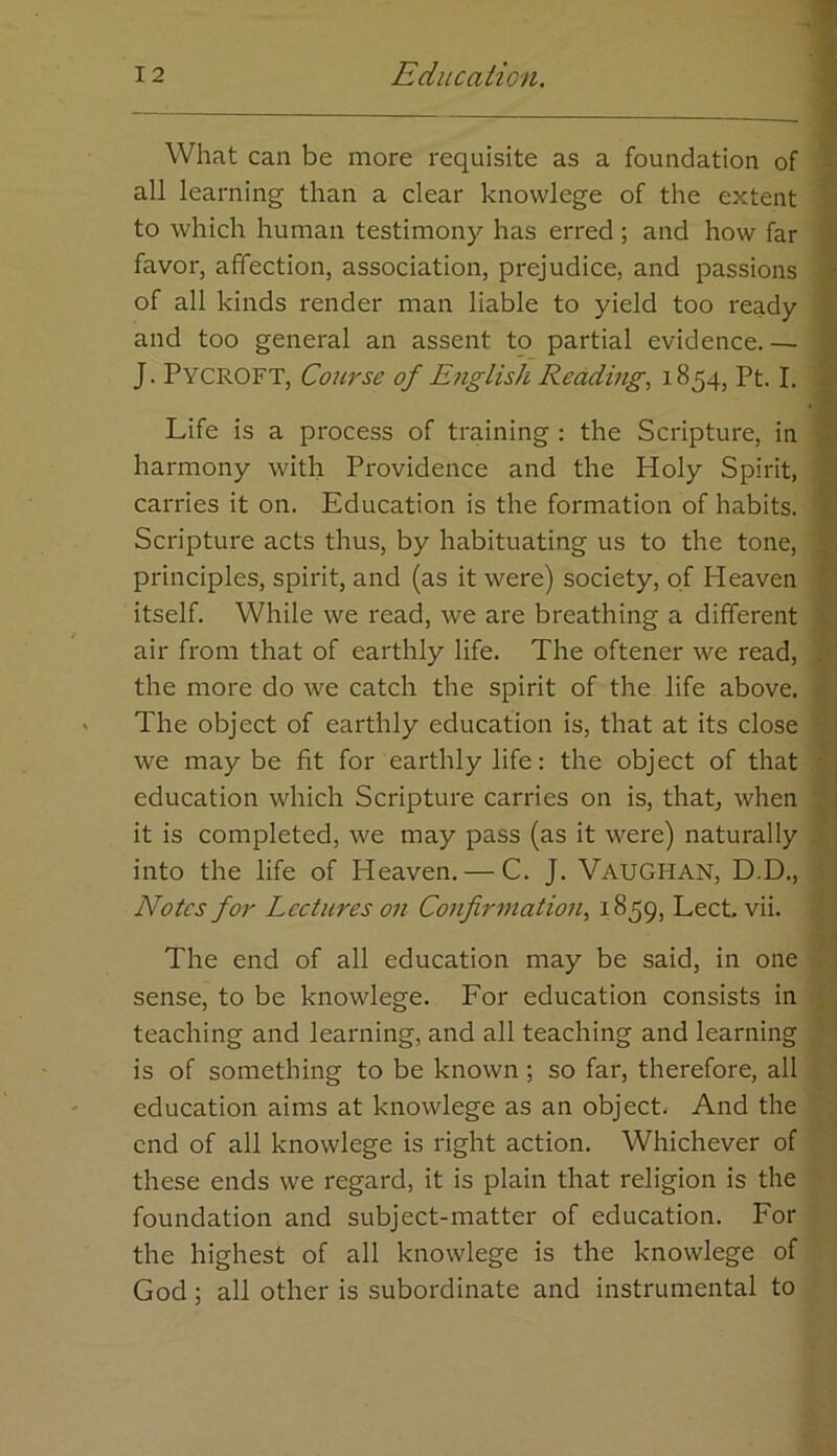 What can be more requisite as a foundation of all learning than a clear knowlege of the extent to which human testimony has erred; and how far favor, affection, association, prejudice, and passions of all kinds render man liable to yield too ready and too general an assent to partial evidence.— J. Pycroft, Course of English Reading, 1854, Pt. I. Life is a process of training : the Scripture, in harmony with Providence and the Holy Spirit, carries it on. Education is the formation of habits. Scripture acts thus, by habituating us to the tone, principles, spirit, and (as it were) society, of Heaven itself. While we read, we are breathing a different air from that of earthly life. The oftener we read, the more do we catch the spirit of the life above. The object of earthly education is, that at its close we may be fit for earthly life: the object of that education which Scripture carries on is, that, when it is completed, we may pass (as it were) naturally into the life of Heaven. — C. J. VAUGHAN, D.D., Notes for Lectures on Confrmatio7i, 1859, Lect, vii. i A. i t The end of all education may be said, in one sense, to be knowlege. For education consists in teaching and learning, and all teaching and learning is of something to be known; so far, therefore, all education aims at knowlege as an object. And the end of all knowlege is right action. Whichever of these ends we regard, it is plain that religion is the foundation and subject-matter of education. For the highest of all knowlege is the knowlege of God; all other is subordinate and instrumental to -'•I