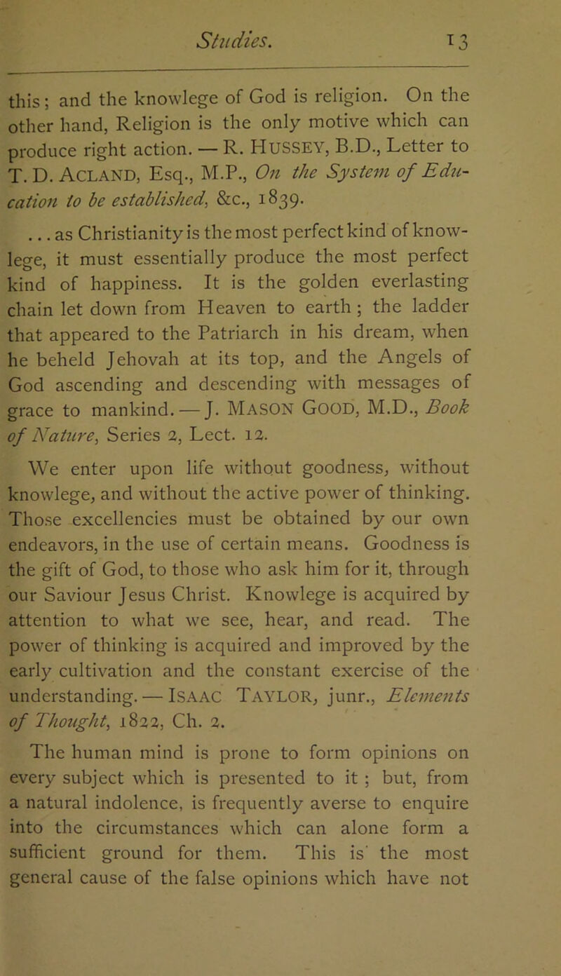 this; and the knowlege of God is religion. On the other hand, Religion is the only motive which can produce right action. — R. HusSEY, B.D., Letter to T. D. Acland, Esq., M.P., On the System of Edu- cation to be established, &c., 1839. ... as Christianity is the most perfeetkind of know- lege, it must essentially produce the most perfect kind of happiness. It is the golden everlasting chain let down from Heaven to earth; the ladder that appeared to the Patriarch in his dream, when he beheld Jehovah at its top, and the Angels of God ascending and descending with messages of grace to mankind. — J. MASON Good, M.D., Book of Nature, Series 2, Lect. 12. We enter upon life without goodness, without knowlege, and without the active power of thinking. Tho.se excellencies must be obtained by our own endeavors, in the use of certain means. Goodness is the gift of God, to those who ask him for it, through our Saviour Jesus Christ. Knowlege is acquired by attention to what we see, hear, and read. The power of thinking is acquired and improved by the early cultivation and the constant exercise of the understanding. — Isaac Taylor, junr.. Elements of Thought, 1822, Ch. 2. The human mind is prone to form opinions on every subject which is presented to it ; but, from a natural indolence, is frequently averse to enquire into the circumstances which can alone form a sufficient ground for them. This is' the most general cause of the false opinions which have not