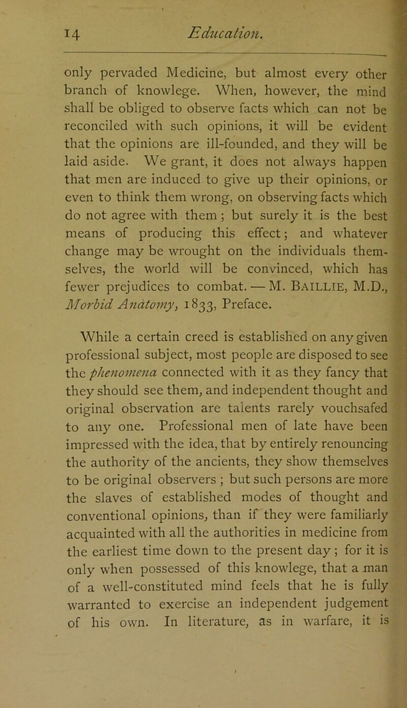 only pervaded Medicine, but almost every other I branch of knowlege. When, however, the mind i shall be obliged to observe facts which can not be \ reconciled with such opinions, it will be evident 7 that the opinions are ill-founded, and they will be \ laid aside. We grant, it does not always happen ! that men are induced to give up their opinions, or 1 even to think them wrong, on observing facts which i do not agree with them; but surely it is the best ] means of producing this effect; and whatever \ change may be wrought on the individuals them- selves, the world will be convinced, which has fewer prejudices to combat. — M. Baillie, M.D., Morbid Anatomy, 1833, Preface. While a certain creed is established on any given ' | professional subject, most people are disposed to see ' the phenomena connected with it as they fancy that ’ 1 they should see them, and independent thought and | original observation are talents rarely vouchsafed ’ ! to any one. Professional men of late have been | impressed with the idea, that by entirely renouncing | the authority of the ancients, they show themselves to be original observers ; but such persons are more the slaves of established modes of thought and conventional opinions, than if they were familiarly acquainted with all the authorities in medicine from the earliest time down to the present day; for it is only when possessed of this knowlege, that a man of a well-constituted mind feels that he is fully warranted to exercise an independent judgement of his own. In literature, as in warfare, it is
