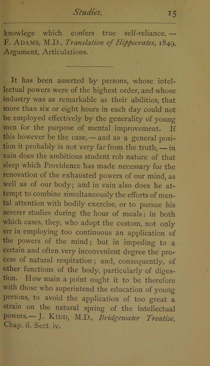 knowlege which confers true self-reliance. — F. Adams, M.D., Translation of Hippocrates^ 1849, Argument, Articulations. It has been asserted by persons, whose intel- lectual powers were of the highest order, and whose industry was as remarkable as their abilities, that more than six or eight hours in each day could not be employed effectively by the generality of young men for the purpose of mental improvement. If this however be the case, — and as a general posi- tion it probably is not very far from the truth, — in vain does the ambitious student rob nature of that sleep which Providence has made necessary for the renovation of the exhausted powers of our mind, as well as of our body; and in vain also does he at- tempt to combine simultaneously the efforts of men- tal attention with bodily exercise, or to pursue his severer studies during the hour of meals ; in both which cases, they, who adopt the custom, not only err in employing too continuous an application of the powers of the mind; but in impeding to a certain and often very inconvenient degree the pro- cess of natural respiration; and, consequently, of other functions of the body, particularly of diges- tion. How main a point ought it to be therefore with those who superintend the education of young persons, to avoid the application of too great a strain on the natural spring of the intellectual powers. J. Kidd, M.D., Bridgewater Treatise, Chap. ii. Sect. iv.